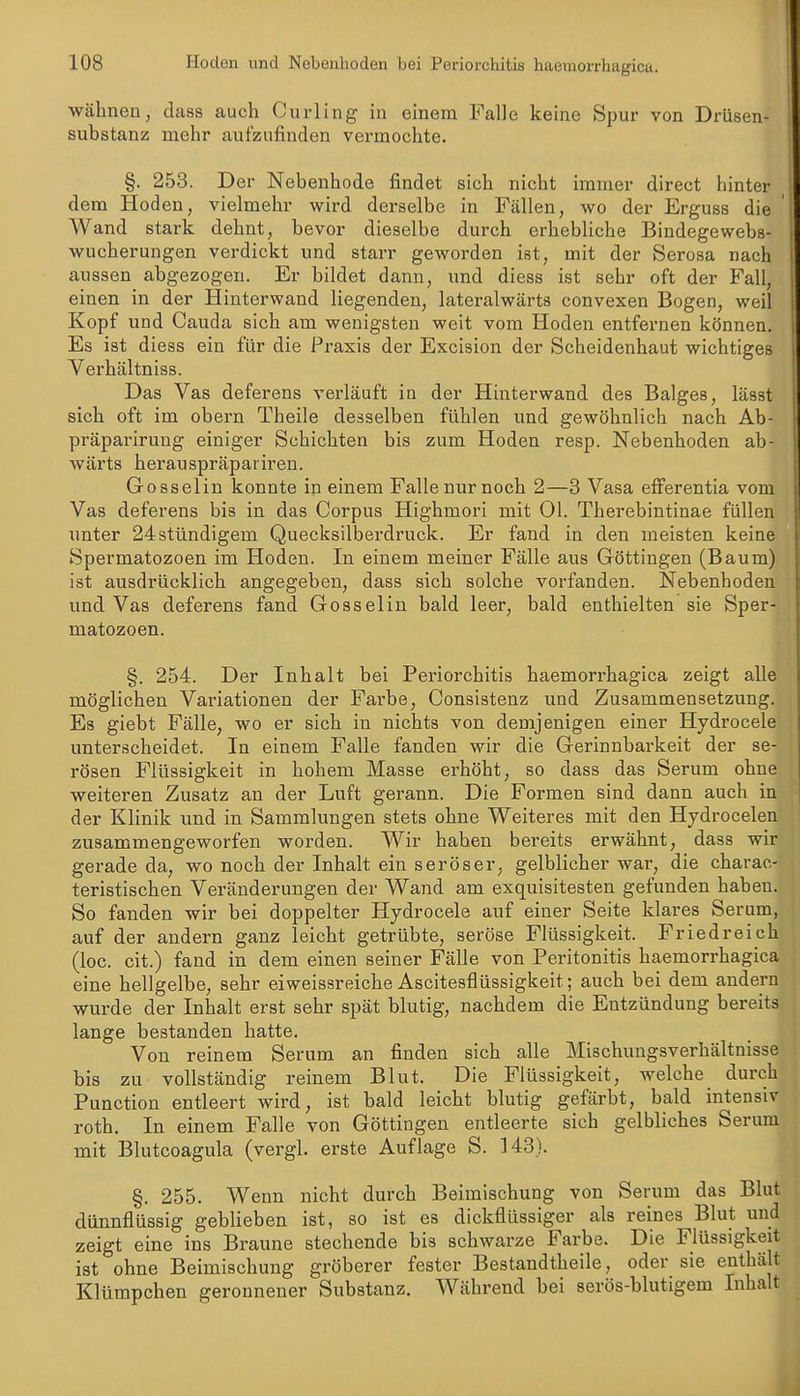 wähnen, dass auch Curling in einem Falle keine Spur von Drüsen- substanz mehr aufzufinden vermochte. §. 253. Der Nebenhode findet sich nicht immer direct hinter dem Hoden, vielmehr wird derselbe in Fällen, wo der Erguss die Wand stark dehnt, bevor dieselbe durch erhebliche Bindegewebs- wucherungen verdickt und starr geworden ist, mit der Serosa nach aussen abgezogen. Er bildet dann, und diess ist sehr oft der Fall, einen in der Hinterwand liegenden, lateralwärts convexen Bogen, weil Kopf und Cauda sich am wenigsten weit vom Hoden entfernen können. Es ist diess ein für die Praxis der Excision der Scheidenhaut wichtiges Verhältniss. Das Vas deferens verläuft in der Hinterwand des Balges, lässt sich oft im obern Theile desselben fühlen und gewöhnlich nach Ab- präparirung einiger Schichten bis zum Hoden resp. Nebenhoden ab- wärts herauspräpariren. Gosselin konnte in einem Falle nur noch 2—3 Vasa efferentia vom Vas deferens bis in das Corpus Highmori mit Ol. Therebintinae füllen unter 24 stündigem Quecksilberdruck. Er fand in den meisten keine Spermatozoen im Hoden. In einem meiner Fälle aus Göttingen (Baum) ist ausdrücklich angegeben, dass sich solche vorfanden. Nebenhoden und Vas deferens fand Gosselin bald leer, bald enthielten sie Sper- matozoen. §. 254. Der Inhalt bei Periorchitis haemorrhagica zeigt alle möglichen Variationen der Farbe, Consistenz und Zusammensetzung. Es giebt Fälle, wo er sich in nichts von demjenigen einer Hydrocele unterscheidet. In einem Falle fanden wir die Gerinnbarkeit der se- rösen Flüssigkeit in hohem Masse erhöht, so dass das Serum ohne weiteren Zusatz an der Luft gerann. Die Formen sind dann auch in der Klinik und in Sammlungen stets ohne Weiteres mit den Hydrocelen zusammengeworfen worden. Wir haben bereits erwähnt, dass wir gerade da, wo noch der Inhalt ein seröser, gelblicher wai-, die charac- teristischen Veränderungen der Wand am exquisitesten gefunden haben. So fanden wir bei doppelter Hydrocele auf einer Seite klares Serum, auf der andern ganz leicht getrübte, seröse Flüssigkeit. Friedreich (loc. cit.) fand in dem einen seiner Fälle von Peritonitis haemorrhagica eine hellgelbe, sehr eiweissreiche Ascitesflüssigkeit; auch bei dem andern wurde der Inhalt erst sehr spät blutig, nachdem die Entzündung bereits lange bestanden hatte. Von reinem Serum an finden sich alle Mischungsverhältnisse bis zu vollständig reinem Blut. Die Flüssigkeit, welche durch Function entleert wird, ist bald leicht blutig gefärbt, bald intensiv roth. In einem Falle von Göttingen entleerte sich gelbliches Serum mit Blutcoagula (vergl. erste Auflage S. 143). §. 255. Wenn nicht durch Beimischung von Serum das Blut dünnflüssig geblieben ist, so ist es dickflüssiger als reines Blut und zeigt eine ins Braune stechende bis schwarze Farbe. Die Flüssigkeit ist ohne Beimischung gröberer fester Bestandtheile, oder sie enthält Klümpchen geronnener Substanz. Während bei serös-blutigem Inhalt