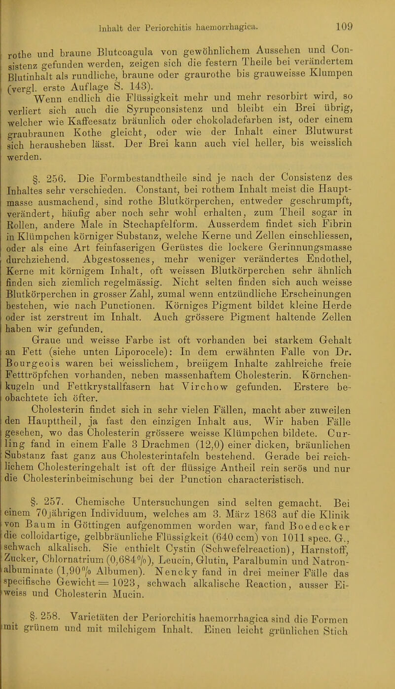 rothe und braune Blutcoagula von gewöhnlichem Aussehen und Con- sistenz gefunden werden, zeigen sich die festern Theile bei verändertem Bhitinhalt als rundliche, braune oder graurothe bis grauweisse Klumpen (vergl. erste Auflage S. 143). Wenn endlich die Flüssigkeit mehr und mehr resorbirt wird, so verliert sich auch die Syrupconsistenz und bleibt ein Brei übrig, welcher wie Kaffeesatz bräunlich oder chokoladefarben ist, oder einem graubraunen Kothe gleicht, oder wie der Inhalt einer Blutwurst sich herausheben lässt. Der Brei kann auch viel heller, bis weisslich werden. §. 256. Die Formbestandtheile sind je nach der Consistenz des Inhaltes sehr verschieden. Constant, bei rothem Inhalt meist die Haupt- masse ausmachend, sind rothe Blutkörperchen, entweder geschrumpft, verändert, häufig aber noch sehr wohl erhalten, zum Theil sogar in Rollen, andere Male in Stechapfelform. Ausserdem findet sich Fibrin in Klümpchen körniger Substanz, welche Kerne und Zellen einschliessen, oder als eine Art feinfaserigen Gerüstes die lockere Gerinnungsmasse durchziehend. Abgestossenes, mehr weniger verändertes Endothel, Kerne mit körnigem Inhalt, oft weissen Blutkörperchen sehr ähnlich finden sich ziemlich regelmässig. Nicht selten finden sich auch weisse Blutkörperchen in grosser Zahl, zumal wenn entzündliche Erscheinungen bestehen, wie nach Functionen. Körniges Pigment bildet kleine Herde oder ist zerstreut im Inhalt. Auch grössere Pigment haltende Zellen haben wir gefunden. Graue und weisse Farbe ist oft vorhanden bei starkem Gehalt an Fett (siehe unten Liporocele): In dem erwähnten Falle von Dr. Bourgeois waren bei weisslichem, breiigem Inhalte zahlreiche freie Fetttröpfchen vorhanden, neben massenhaftem Cholesterin. Körnchen- kugeln und Fettkrystallfasern hat Virchow gefunden. Erstere be- obachtete ich öfter. Cholesterin findet sich in sehr vielen Fällen, macht aber zuweilen den Haupttheil, ja fast den einzigen Inhalt aus. Wir haben Fälle gesehen, wo das Cholesterin grössere weisse Klümpchen bildete. Cur- ling fand in einem Falle 3 Drachmen (12,0) einer dicken, bräunlichen Substanz fast ganz aus Cholesterintafeln bestehend. Gerade bei reich- lichem Cholesteringehalt ist oft der flüssige Antheil rein serös und nur die Cholesterinbeimischung bei der Function characteristisch. §. 257. Chemische Untersuchungen sind selten gemacht. Bei einem 70jährigen Individuum, welches am 3. März 1863 auf die Klinik von Baum in Göttingen aufgenommen worden war, fand Boedecker die colloidartige, gelbbräunliche Flüssigkeit (640 ccm) von 1011 spec. G., schwach alkalisch. Sie enthielt Cystin (Schwefelreaction), Harnstoff, Zucker, Chlornatrium (0,684», Leucin, Glutin, Paralbumin und Natron- albuminate (l,90/o Alburaen). Nencky fand in drei meiner Fälle das specifische Gewicht = 1023, schwach alkalische Reaction, ausser Ei- weiss und Cholesterin Mucin. §. 258. Varietäten der Periorchitis haemorrhagica sind die Formen grünem und mit milchigem Inhalt. Einen leicht grünlichen Stich