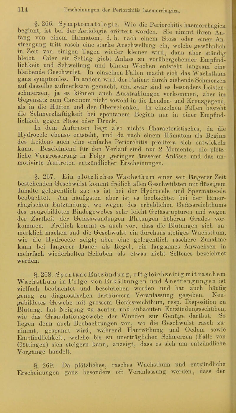 §. 266. Symptomatologie. Wie die Periorchitis haemorrhagica beginnt, ist bei der Aetiologie erörtert worden. Sie nimmt ihren An- fang von einem Hämatom, d. h. nach einem Stoss oder einer An- strengung tritt rasch eine starke Anschwellung ein, welche gewöhnlich in Zeit von einigen Tagen wieder kleiner wird, dann aber ständig bleibt. Oder ein Schlag giebt Anlass zu vorübergehender Empfind- lichkeit und Schwellung und binnen Wochen entsteht langsam eine bleibende Geschwulst. In einzelnen Fällen macht sich das Wachsthum ganz symptomlos. In andern wird der Patient durch ziehende Schmerzen auf dasselbe aufmerksam gemacht, und zwar sind es besonders Leisten- schmerzen, ja es können auch Ausstrahlungen vorkommen, aber im Gegensatz zum Carcinom nicht sowohl in die Lenden- und Kreuzgegend, als in die Hüften und den Oberschenkel. In einzelnen Fällen besteht die Schmerzhaftigkeit bei spontanem Beginn nur in einer Empfind- lichkeit gegen Stoss oder Druck. In dem Auftreten liegt also nichts Characteristisches, da die Hydrocele ebenso entsteht, imd da nach einem Hämatom als Beginn des Leidens auch eine einfache Periorchitis prolifera sich entwickeln kann. Bezeichnend für den Verlauf sind nur 2 Momente, die plötz- liche Vergrösserung in Folge geringer äusserer Anlässe und das un- motivirte Auftreten entzündlicher Erscheinungen. §. 267. Ein plötzliches Wachsthum einer seit längerer Zeit bestehenden Geschwulst kommt freilich allen Geschwülsten mit flüssigem Inhalte gelegentlich zu: es ist bei der Hydrocele und Spermatocele beobachtet. Am häufigsten aber ist es beobachtet bei der hämor- rhagischen Entzündung, wo wegen des erheblichen Gefässreichthums des neugebildeten Bindegewebes sehr leicht Gefässrupturen und wegen der Zartheit der Gefässwandungen Blutungen höheren Grades vor- kommen. Freilich kommt es auch vor, dass die Blutungen sich un- merklich machen und die Geschwulst ein durchaus stetiges Wachsthum, wie die Hydrocele zeigt; aber eine gelegentlich raschere Zunahme kann bei längerer Dauer als Regel, ein langsames Anwachsen in mehrfach wiederholten Schüben als etwas nicht Seltenes bezeichnet werden. §. 268. Spontane Entzündung, oft gleichzeitig mit raschem Wachsthum in Folge von Erkältungen und Anstrengungen ist vielfach beobachtet und beschrieben worden und hat auch häufig genug zu diagnostischen Irrthümern Veranlassung gegeben. Neu- gebildetes Gewebe mit grossem Gefässreichthum, resp. Disposition zu Blutung, hat Neigung zu acuten und subacuten Entzündungsschüben, wie das Granulationsgewebe der Wunden zur Genüge darthut. So liegen denn auch Beobachtungen vor, wo die Geschwulst rasch zu- nimmt, gespannt wird, während Hautröthung und Oedem sowie Empfindlichkeit, welche bis zu unerträglichen Schmerzen (Fälle von Göttingen) sich steigern kann, anzeigt, dass es sich um entzündliche Vorgänge handelt. §. 269. Da plötzliches, rasches Wachsthum und entzündliche Erscheinungen ganz besonders oft Veranlassung werden, dass der