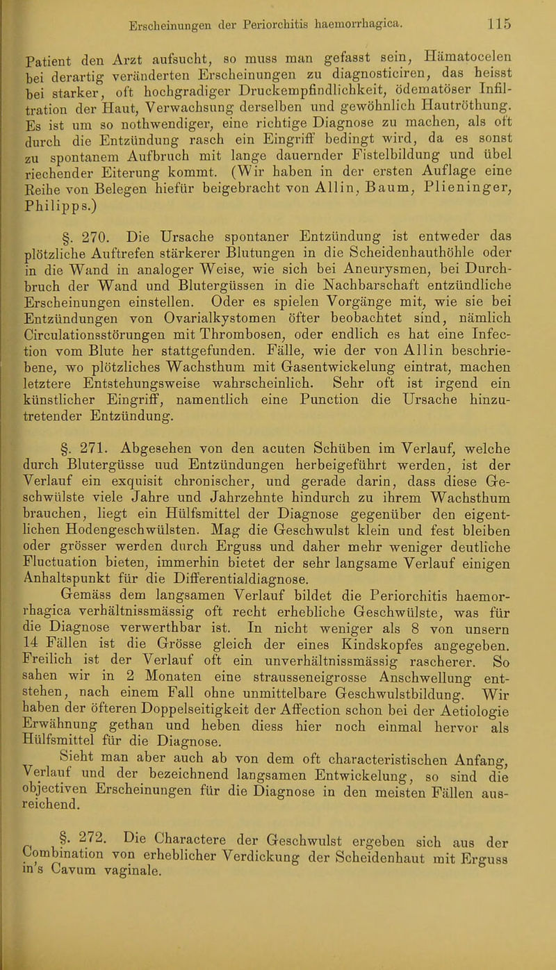 Patient den Arzt aufsucht, so muss man gefasst sein, Hämatocelen bei derartig veränderten Erscheinungen zu diagnosticiren, das heisst bei starker, oft hochgradiger Druckempfindlichkeit, ödematöser Infil- tration der Haut, Verwachsung derselben und gewöhnlich Hautröthung. Es ist um so nothwendiger, eine richtige Diagnose zu machen, als oft durch die Entzündung rasch ein Eingriff bedingt wird, da es sonst zu spontanem Aufbruch mit lange dauernder Fistelbildung und übel riechender Eiterung kommt. (Wir haben in der ersten Auflage eine Reihe von Belegen hiefür beigebracht von Allin, Baum, Plieninger, Philipps.) §. 270. Die Ursache spontaner Entzündung ist entweder das plötzliche Auftrefen stärkerer Blutungen in die Scheidenhauthöhle oder in die Wand in analoger Weise, wie sich bei Aneurysmen, bei Durch- bruch der Wand und Blutergüssen in die Nachbarschaft entzündliche Erscheinungen einstellen. Oder es spielen Vorgänge mit, wie sie bei Entzündungen von Ovarialkystomen öfter beobachtet sind, nämlich Circulationsstörungen mit Thrombosen, oder endlich es hat eine Infec- tion vom Blute her stattgefunden. Fälle, wie der von All in beschrie- bene, wo plötzliches Wachsthum mit Gasentwickelung eintrat, machen letztere Entstehungsweise wahrscheinlich. Sehr oft ist irgend ein künstlicher Eingriff, namentlich eine Function die Ursache hinzu- tretender Entzündung. §. 271. Abgesehen von den acuten Schüben im Verlauf, welche durch Blutergüsse uud Entzündungen herbeigeführt werden, ist der Verlauf ein exquisit chronischer, und gerade darin, dass diese Ge- schwülste viele Jahre und Jahrzehnte hindurch zu ihrem Wachsthum brauchen, liegt ein Hülfsmittel der Diagnose gegenüber den eigent- hchen Hodengeschwülsten. Mag die Geschwulst klein und fest bleiben oder grösser werden durch Erguss und daher mehr weniger deutliche Fluctuation bieten, immerhin bietet der sehr langsame Verlauf einigen Anhaltspunkt für die Differentialdiagnose. Gemäss dem langsamen Verlauf bildet die Periorchitis haemor- rhagica verhältnissmässig oft recht erhebliche Geschwülste, was für die Diagnose verwerthbar ist. In nicht weniger als 8 von unsern 14 Fällen ist die Grösse gleich der eines Kindskopfes angegeben. Freilich ist der Verlauf oft ein unverhältnissmässig rascherer. So sahen wir in 2 Monaten eine strausseneigrosse Anschwellung ent- stehen, nach einem Fall ohne unmittelbare Geschwulstbildung. Wir haben der öfteren Doppelseitigkeit der Affection schon bei der Aetiologie Erwähnung gethan und heben diess hier noch einmal hervor als Hülfsmittel für die Diagnose. Sieht man aber auch ab von dem oft charactei'istischen Anfang, Verlauf und der bezeichnend langsamen Entwickelung, so sind die objectiven Erscheinungen für die Diagnose in den meisten Fällen aus- reichend. §. 272. Die Charactere der Geschwulst ergeben sich aus der Umbination von erheblicher Verdickung der Scheidenhaut mit Ergusa m 8 Cavum vaginale.