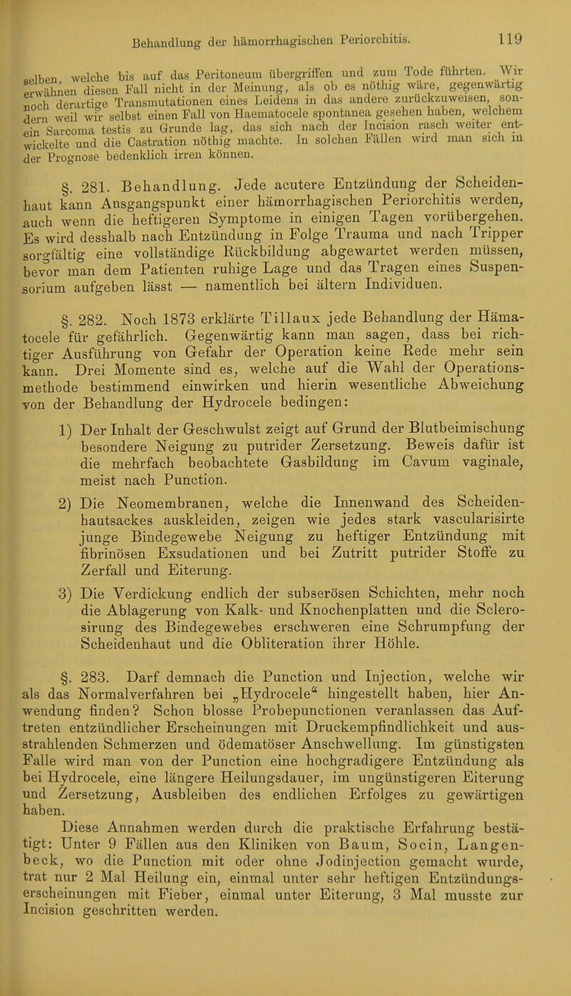 «Plbcn welche bis auf das Peritoneum übergriffen und zuni Tode führten, ^ylr pvwälmen diesen Fall nicht in der Meinung, als ob es nöthig wäre, gegenwartig l\ch derartio-e Transmutationen eines Leidens in das andere zurückzuweisen, son- Tfi-n weil wu- selbst einen Fall von Haematocele spontanea gesehen haben, welchem ein Sarcoma testis zu Grunde lag, das sich nach der Inci^ion rasch weiter ent- wickelte und die Castration nöthig machte. In solchen Fällen wird man sich iil der Prognose bedenklich irren können. §. 281. Behandlung. Jede acutere Entzündung der Scheiden- haut kann Ausgangspunkt einer hämorrhagischen Periorchitis werden, auch wenn die heftigeren Symptome in einigen Tagen vorübergehen. Es wird desshalb nach Entzündung in Folge Trauma und nach Tripper soro-tältig eine vollständige Rückbildung abgewartet werden müssen, bev^r man dem Patienten ruhige Lage und das Tragen eines Suspen- sorium aufgeben lässt — namentlich bei altern Individuen. §. 282. Noch 1873 erklärte Tillaux jede Behandlung der Häma- tocele für gefährlich. Gegenwärtig kann man sagen, dass bei rich- tiger Ausführung von Gefahr der Operation keine Rede mehr sein kann. Drei Momente sind es, welche auf die Wahl der Operations- methode bestimmend einwirken und hierin wesentliche Abweichung von der Behandlung der Hydrocele bedingen: 1) Der Inhalt der Geschwulst zeigt auf Grund der Blutbeimischung besondere Neigung zu putrider Zersetzung, Beweis dafür ist die mehrfach beobachtete Gasbildung im Cavum vaginale, meist nach Punction. 2) Die Neomembranen, welche die Innenwand des Scheiden- hautsackes auskleiden, zeigen wie jedes stark vascularisirte junge Bindegewebe ISFeigung zu heftiger Entzündung mit fibrinösen Exsudationen und bei Zutritt putrider Stoffe zu Zerfall und Eiterung. 3) Die Verdickung endlich der subserösen Schichten, mehr noch die Ablagerung von Kalk- und Knochenplatten und die Sclero- sirung des Bindegewebes erschweren eine Schrumpfung der Scheidenhaut und die Obliteration ihrer Höhle. §. 283. Darf demnach die Punction und Injection, welche wir als das Normalverfahren bei „Hydrocele hingestellt haben, hier An- wendung finden? Schon blosse Probepunctionen veranlassen das Auf- treten entzündlicher Erscheinungen mit Druckempfindlichkeit und aus- strahlenden Schmerzen und ödematöser Anschwellung. Im günstigsten Falle wird man von der Punction eine hochgradigere Entzündung als bei Hydrocele, eine längere Heilungsdauer, im ungünstigeren Eiterung und Zersetzung, Ausbleiben des endlichen Erfolges zu gewärtigen haben. Diese Annahmen werden durch die praktische Erfahrung bestä- tigt: Unter 9 Fällen aus den Kliniken von Baum, Socin, Langen- beck, wo die Punction mit oder ohne Jodinjection gemacht wurde, trat nur 2 Mal Heilung ein, einmal unter sehr heftigen Entzündungs- erscheinungen mit Fieber, einmal unter Eiterung, 3 Mal musste zur Incision geschritten werden.