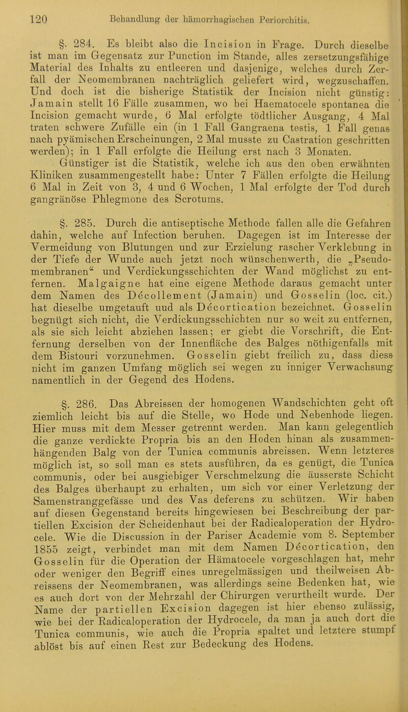 §. 284. Es bleibt also die Incision in Frage. Durch dieselbe ist man im Gegensatz zur Function im Stande, alles zersetzungsfähige Material des Inhalts zu entleeren und dasjenige, welches durch Zer- fall der Neomembranen nachträglich geliefert wird, wegzuschaffen. Und doch ist die bisherige Statistik der Incision nicht günstig; Jamain stellt 16 Fälle zusammen, wo bei Haeraatocele spontanea die Incision gemacht wurde, 6 Mal erfolgte tödtlicher Ausgang, 4 Mal traten schwere Zufälle ein (in 1 Fall Gangraena testis, 1 Fall genas nach pyämischen Erscheinungen, 2 Mal musste zu Castration geschritten werden); in 1 Fall erfolgte die Heilung erst nach 3 Monaten. Günstiger ist die Statistik, welche ich aus den oben erwähnten Kliniken zusammengestellt habe: Unter 7 Fällen erfolgte die Heilung 6 Mal in Zeit von 3, 4 und 6 Wochen, 1 Mal erfolgte der Tod durch gangränöse Phlegmone des Scrotums. §. 285. Dui'ch die antiseptische Methode fallen alle die Gefahren dahin, welche auf Infection beruhen. Dagegen ist im Interesse der Vermeidung von Blutungen und zur Erzielung rascher Verklebung in der Tiefe der Wunde auch jetzt noch wünschenwerth, die „Pseudo- membranen und Verdickungsschichten der Wand möglichst zu ent- fernen. Malgaigne hat eine eigene Methode daraus gemacht unter dem Namen des Döcollement (Jamain) und Gosselin (loc. cit.) hat dieselbe umgetauft uud als D^cortication bezeichnet. Gosselin begnügt sich nicht, die Verdickungsschichten nur so weit zu entfernen, als sie sich leicht abziehen lassen; er giebt die Vorschrift, die Ent- fernung derselben von der Innenfläche des Balges nöthigenfalls mit dem Bistouri vorzunehmen. Gosselin giebt freilich zu, dass diess nicht im ganzen Umfang möglich sei wegen zu inniger Verwachsung namentlich in der Gegend des Hodens. §. 286. Das Abreissen der homogenen Wandschichten geht oft ziemlich leicht bis auf die Stelle, wo Hode und Nebenhode liegen. Hier muss mit dem Messer getrennt werden. Man kann gelegentlich die ganze verdickte Propria bis an den Hoden hinan als zusammen- hängenden Balg von der Tunica communis abreissen. Wenn letzteres möglich ist, so soll man es stets ausführen, da es genügt, die Tunica communis, oder bei ausgiebiger Verschmelzung die äusserste Schicht des Balges überhaupt zu erhalten, um sich vor einer Verletzung der Samenstranggefässe und des Vas deferens zu schützen. Wir haben auf diesen Gegenstand bereits hingewiesen bei Beschreibung der par- tiellen Excision der Scheidenhaut bei der Radicaloperation der Hydro- cele. Wie die Discussion in der Pariser Academie vom 8. September 1855 zeigt, verbindet man mit dem Namen D^cortication, den Gosselin für die Operation der Hämatocele vorgeschlagen hat, mehr oder weniger den Begriff eines unregelmässigen und theilweisen Ab- reissens der Neomembranen, was allerdings seine Bedenken hat, wie es auch dort von der Mehrzahl der Chirurgen verurtheilt wurde. Der Name der partiellen Excision dagegen ist hier ebenso zulässig, wie bei der Radicaloperation der Hydrocele, da man ja auch dort die Tunica communis, wie auch die Propria spaltet und letztere stumpf ablöst bis auf einen Rest zur Bedeckung des Hodens.