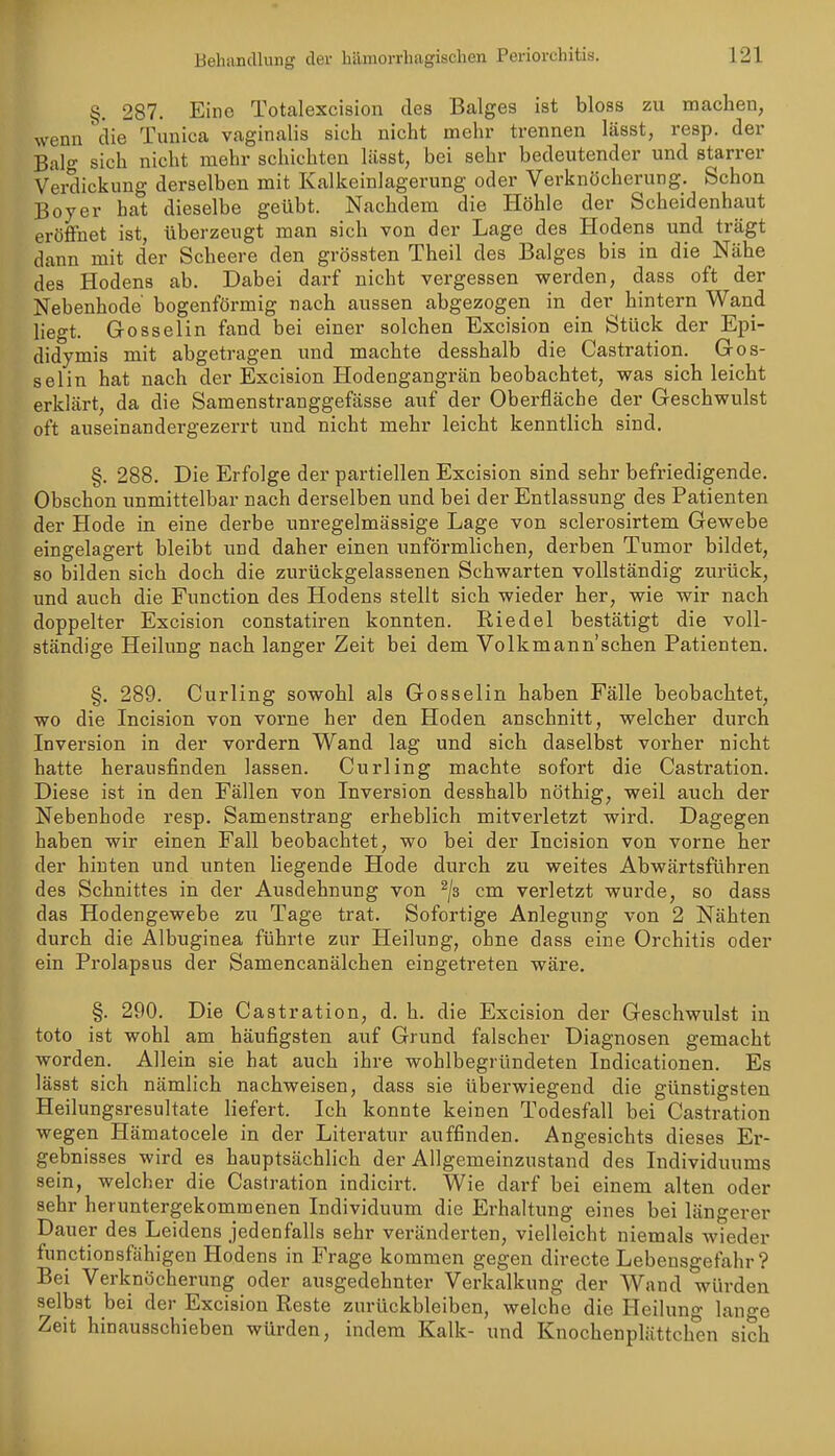 §. 287. Eine Totalexcision des Balges ist bloss zu machen, wenn die Tunica vaginalis sich nicht mehr trennen lässt, resp. der Bai- sich nicht mehr schichten lässt, bei sehr bedeutender und starrer Verdickung derselben mit Kalkeinlagerung oder Verknöcherung. Schon Boy er bat dieselbe geübt. Nachdem die Höhle der Scheidenhaut eröffnet ist, überzeugt man sich von der Lage des Hodens und trägt dann mit der Scheere den grössten Theil des Balges bis in die Nähe des Hodens ab. Dabei darf nicht vergessen v/erden, dass oft der Nebenhode bogenförmig nach aussen abgezogen in der hintern Wand liegt. Gosselin fand bei einer solchen Excision ein Stück der Epi- didymis mit abgetragen und machte desshalb die Castration. Gos- selin hat nach der Excision Hodengangrän beobachtet, was sich leicht erklärt, da die Samenstranggefässe auf der Oberfläche der Geschwulst oft auseinandergezerrt und nicht mehr leicht kenntlich sind. §. 288. Die Erfolge der partiellen Excision sind sehr befriedigende. Obschon unmittelbar nach derselben und bei der Entlassung des Patienten der Hode in eine derbe unregelmässige Lage von sclerosirtem Gewebe eingelagert bleibt und daher einen unförmlichen, derben Tumor bildet, so bilden sich doch die zurückgelassenen Schwarten vollständig zurück, und auch die Function des Hodens stellt sich wieder her, wie wir nach doppelter Excision constatiren konnten. Riedel bestätigt die voll- ständige Heilung nach langer Zeit bei dem Volkmann'schen Patienten. §. 289. Curling sowohl als Gosselin haben Fälle beobachtet, wo die Incision von vorne her den Hoden anschnitt, welcher durch Inversion in der vordem Wand lag und sich daselbst vorher nicht hatte herausfinden lassen. Curling machte sofort die Castration. Diese ist in den Fällen von Inversion desshalb nöthig, weil auch der Nebenhode resp. Samenstrang erheblich mitverletzt wird. Dagegen haben wir einen Fall beobachtet, wo bei der Incision von vorne her der hinten und unten liegende Hode durch zu weites Abwärtsführen des Schnittes in der Ausdehnung von ^/s cm verletzt wurde, so dass das Hodengewebe zu Tage trat. Sofortige Anlegung von 2 Nähten durch die Albuginea führte zur Heilung, ohne dass eine Orchitis oder ein Pi'olapsus der Samencanälchen eingetreten wäre. §. 290. Die Castration, d. h. die Excision der Geschwulst in toto ist wohl am häufigsten auf Grund falscher Diagnosen gemacht worden. Allein sie hat auch ihre wohlbegründeten Indicationen. Es lässt sich nämlich nachweisen, dass sie überwiegend die günstigsten Heilungsresultate liefert. Ich konnte keinen Todesfall bei Castration wegen Hämatocele in der Literatur auffinden. Angesichts dieses Er- gebnisses wird es hauptsächlich der Allgemeinzustand des Individuums sein, welcher die Castration indicirt. Wie darf bei einem alten oder sehr heruntergekommenen Individuum die Erhaltung eines bei längerer Dauer des Leidens jedenfalls sehr veränderten, vielleicht niemals wieder functionsfähigen Hodens in Frage kommen gegen directe Lebensgefahr? Bei Verknöcherung oder ausgedehnter Verkalkung der Wand würden selbst bei der Excision Reste zurückbleiben, welche die Heilung lange Zeit hinausschieben würden, indem Kalk- und Knochenplättch'en sich