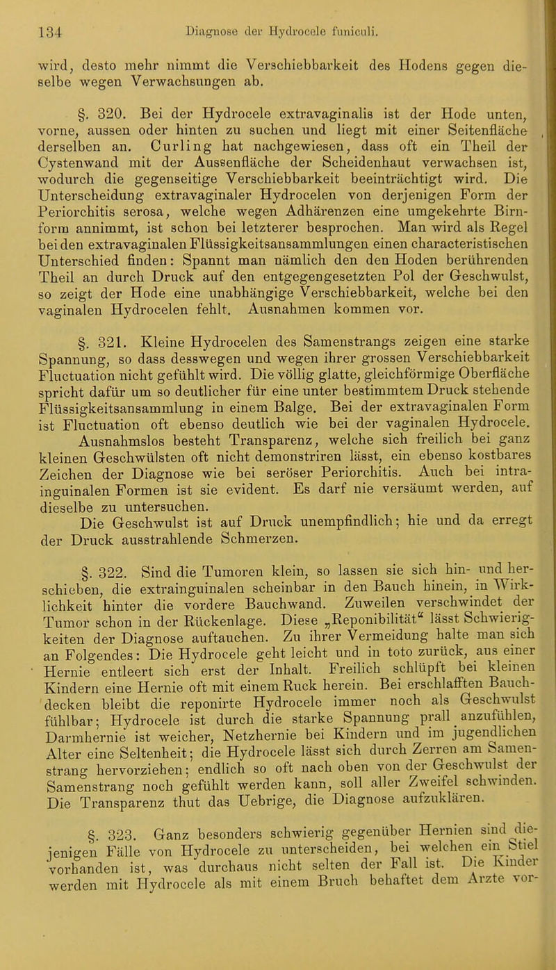 wird, desto mehr nimmt die Verschiebbarkeit des Hodens gegen die- selbe wegen Verwachsungen ab. §. 820. Bei der Hydrocele extravaginalis ist der Hode unten, vorne, aussen oder hinten zu suchen und liegt mit einer Seitenfläche derselben an. Curling hat nachgewiesen, dass oft ein Theil der Cystenwand mit der Aussenfläche der Scheidenhaut verwachsen ist, wodurch die gegenseitige Verschiebbarkeit beeinträchtigt wird. Die Unterscheidung extravaginaler Hydrocelen von derjenigen Form der Periorchitis serosa, welche wegen Adhärenzen eine umgekehrte Birn- forra annimmt, ist schon bei letzterer besprochen. Man wird als Regel beiden extravaginalen Flüssigkeitsansammlungen einen characteristisehen Unterschied finden: Spannt man nämlich den den Hoden berührenden Theil an durch Druck auf den entgegengesetzten Pol der Geschwulst, so zeigt der Hode eine unabhängige Verschiebbarkeit, welche bei den vaginalen Hydrocelen fehlt. Ausnahmen kommen vor, §. 821. Kleine Hydrocelen des Samenstrangs zeigen eine starke Spannung, so dass desswegen und wegen ihrer grossen Verschiebbarkeit Fluctuation nicht gefühlt wird. Die völlig glatte, gleichförmige Oberfläche spricht dafür um so deutlicher für eine unter bestimmtem Druck stehende Flüssigkeitsansammlung in einem Balge. Bei der extravaginalen Form ist Fluctuation oft ebenso deutlich wie bei der vaginalen Hydrocele. Ausnahmslos besteht Transparenz, welche sich freilich bei ganz kleinen Geschwülsten oft nicht demonstriren lässt, ein ebenso kostbares Zeichen der Diagnose wie bei seröser Periorchitis. Auch bei intra- inguinalen Formen ist sie evident. Es darf nie versäumt werden, auf dieselbe zu untersuchen. Die Geschwulst ist auf Druck unempfindlich; hie und da erregt der Druck ausstrahlende Schmerzen. §. 822. Sind die Tumoren klein, so lassen sie sich hin- und her- schiciben, die extrainguinalen scheinbar in den Bauch hinein, in Wirk- lichkeit hinter die vordere Bauchwand. Zuweilen verschwindet der Tumor schon in der Rückenlage. Diese „Reponibilität lässt Schwierig- keiten der Diagnose auftauchen. Zu ihrer Vermeidung halte man sich an Folgendes: Die Hydrocele geht leicht und in toto zurück, aus einer Hernie entleert sich erst der Inhalt. Freilich schlüpft bei kleinen Kindern eine Hernie oft mit einem Ruck herein. Bei erschlaff'ten Bauch- decken bleibt die reponirte Hydrocele immer noch als Geschwulst fühlbar; Hydrocele ist durch die starke Spannung prall _ anzufühlen, Darmhernie ist weicher, Netzhernie bei Kindern imd im jugendlichen Alter eine Seltenheit; die Hydrocele lässt sich durch Zerren am Samen- strang hervorziehen; endlich so oft nach oben von der Geschwulst der Samenstrang noch gefühlt werden kann, soll aller Zweifel schwinden. Die Transparenz thut das Uebrige, die Diagnose aufzuklären. §. 823. Ganz besonders schwierig gegenüber Hernien sind ^die- ienige'n Fälle von Hydrocele zu unterscheiden, bei welchen ein Stiel vorhanden ist, was durchaus nicht selten der Fall ist. Die Kinder werden mit Hydrocele als mit einem Bruch behaftet dem Arzte vor-
