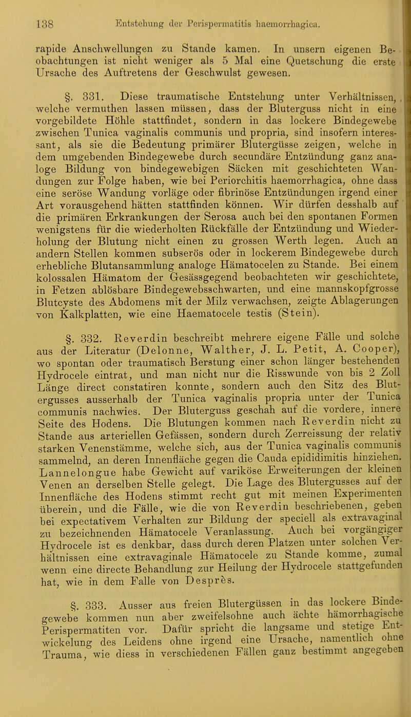 rapide Anschwellungen zu Stande kamen. In unsern eigenen Be- obachtungen ist nicht weniger als 5 Mal eine Quetschung die erste Ursache des Auftretens der Geschwulst gewesen, §. 831. Diese traumatische Entstehung unter Verhältnissen, welche vermuthen lassen müssen, dass der Bluterguss nicht in eine vorgebildete Höhle stattfindet, sondern in das lockere Bindegewebe zwischen Tunica vaginalis communis und propria, sind insofern interes- sant, als sie die Bedeutung primärer Blutergüsse zeigen, welche in dem umgebenden Bindegewebe durch secundäre Entzündung ganz ana- loge Bildung von bindegewebigen Säcken mit geschichteten Wan- dungen zur Folge haben, wie bei Periorchitis haemorrhagica, ohne dass eine seröse Wandung vorläge oder fibrinöse Entzündungen irgend einer Art vorausgehend hätten stattfinden können. Wir dürfen desshalb auf die primären Erkrankungen der Serosa auch bei den spontanen Formen wenigstens für die wiederholten Rückfälle der Entzündung und Wieder- holung der Blutung nicht einen zu grossen Werth legen. Auch an andern Stellen kommen subserös oder in lockerem Bindegewebe durch erhebliche Blutansammlung analoge Hämatocelen zu Stande. Bei einem kolossalen Hämatom der Gesässgegend beobachteten wir geschichtete, in Fetzen ablösbare Bindegewebsschwarten, und eine mannskopfgrosse Blutcyste des Abdomens mit der Milz verwachsen, zeigte Ablagerungen von Kalkplatten, wie eine Haematocele testis (Stein). §. 332. Reverdin beschreibt mehrere eigene Fälle und solche aus der Literatur (Delonne, Walther, J. L. Petit, A. Cooper), wo spontan oder traumatisch Berstung einer schon länger bestehenden Hydrocele eintrat, und man nicht nur die Risswunde von bis 2 Zoll Länge direct constatiren konnte, sondern auch den Sitz des Blut- ergusses ausserhalb der Tunica vaginalis propria unter der Tunica communis nachwies. Der Bluterguss geschah auf die vordere, innere Seite des Hodens. Die Blutungen kommen nach Reverdin nicht zu Stande aus arteriellen Gefässen, sondern durch Zerreissung der relativ starken Venenstämme, welche sich, aus der Tunica vaginalis communis sammelnd, an deren Innenfläche gegen die Cauda epididimitis hinziehen. Lannelongue habe Gewicht auf variköse Erweiterungen der klemen Venen an derselben Stelle gelegt. Die Lage des Blutergusses auf der Innenfläche des Hodens stimmt recht gut mit meinen Experimenten überein, und die Fälle, wie die von Reverdin beschriebenen, geben bei expectativem Verhalten zur Bildung der speciell als extravagmal zu bezeichnenden Hämatocele Veranlassung. Auch bei vorgängiger Hydrocele ist es denkbar, dass durch deren Platzen unter solchen V er- hältnissen eine extravaginale Hämatocele zu Stande komme, zumal wenn eine directe Behandlung zur Heilung der Hydrocele stattgefunden hat, wie in dem Falle von Desprfes. §. 333. Ausser aus freien Blutergüssen in das lockere Binde- gewebe kommen nun aber zweifelsohne auch ächte hämorrhagische Perispermatiten vor. Dafür spricht die langsame und stetige Ent- wickelung des Leidens ohne irgend eine Ursache, namentlich ohne Trauma, wie diess in verschiedenen Fällen ganz bestimmt angegeben