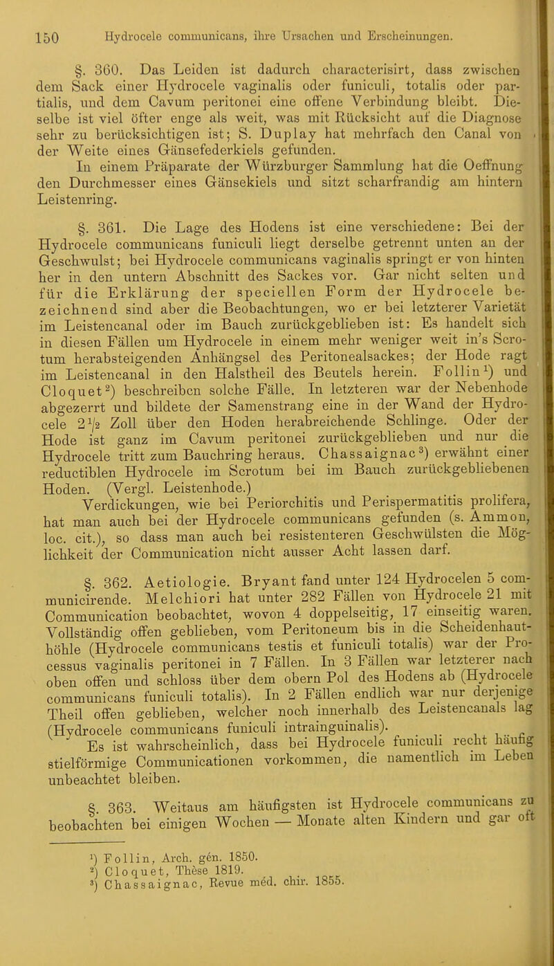 §. 360. Das Leiden ist dadurch characterisirt, dass zwischen dem Sack einer Hydrocele vaginalis oder funiculi, totalis oder par- tialis, und dem Cavum peritonei eine offene Verbindung bleibt. Die- selbe ist viel öfter enge als weit, was mit Rücksicht auf die Diagnose sehr zu berücksichtigen ist; S. Duplay hat mehrfach den Canal von der Weite eines Gänsefederkiels gefunden. In einem Präparate der Würzburger Sammlung hat die OefFnung den Durchmesser eines Gänsekiels und sitzt scharfrandig am hintern Leistenring. §. 361. Die Lage des Hodens ist eine verschiedene: Bei der Hydrocele communicans funiculi liegt derselbe getrennt unten an der Geschwulst; bei Hydrocele communicans vaginalis springt er von hinten her in den untern Abschnitt des Sackes vor. Gar nicht selten und für die Erklärung der speciellen Form der Hydrocele be- zeichnend sind aber die Beobachtungen, wo er bei letzterer Varietät im Leistencanal oder im Bauch zurückgeblieben ist: Es handelt sich in diesen Fällen um Hydrocele in einem mehr weniger weit in's Scro- tum herabsteigenden Anhängsel des Peritonealsackes; der Hode ragt im Leistencanal in den Halstheil des Beutels herein. Fölling) und Cloquet^) beschreiben solche Fälle. In letzteren war der Nebenhode abgezerrt und bildete der Samenstrang eine in der Wand der Hydro- cele 2^/2 Zoll über den Hoden herabreichende Schlinge. Oder der Hode ist ganz im Cavum peritonei zurückgeblieben und nur die Hydrocele tritt zum Bauchring heraus. Chassaignacerwähnt einer reductiblen Hydrocele im Scrotum bei im Bauch zurückgebliebenen Hoden. (Vergl. Leistenhode.) Verdickungen, wie bei Periorchitis und Perispermatitis prolifera^ hat man auch bei der Hydrocele communicans gefunden (s. Ammon, loc. cit.), so dass man auch bei resistenteren Geschwülsten die Mög- lichkeit der Communication nicht ausser Acht lassen darf. §. 362. Aetiologie. Bryant fand unter 124 Hydrocelen 5 com- municirende. Melchiori hat unter 282 Fällen von Hydrocele 21 mit Commimication beobachtet, wovon 4 doppelseitig, 17 einseitig waren. Vollständig offen geblieben, vom Peritoneum bis in die Scheidenhaut- höhle (Hydrocele communicans testis et funiculi totalis) war der Pro- cessus vaginalis peritonei in 7 Fällen. In 3 Fällen war letzterer nach oben offen und schloss über dem obern Pol des Hodens ab (Hydrocele communicans funiculi totalis). In 2 Fällen endlich war nur derjenige Theil offen geblieben, welcher noch innerhalb des Leistencanals lag (Hydrocele communicans funiculi intrainguinalis). Es ist wahrscheinlich, dass bei Hydrocele funiculi recht häufag stielförmige Communicationen vorkommen, die namentlich im Leben unbeachtet bleiben. 8 363. Weitaus am häufigsten ist Hydrocele communicans zu beobachten bei einigen Wochen — Monate alten Kindern und gar ott 1) Follin, Arch. gen. 1850. «) Cloquet, These 1819. ■ o k Chassaignac, Revue med. chir. 1855.