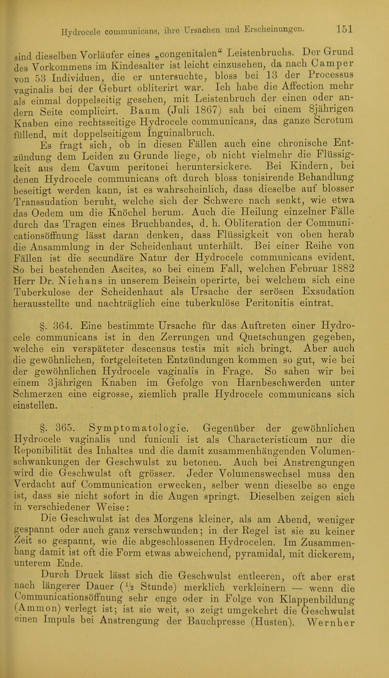 sind dieselben Vorläufer eines „congenitalen Leistenbruchs. Der Grund des Vorkommens im Kindesalter ist leicht einzusehen, da nach Camper von 53 Individuen, die er untersuchte, bloss bei 13 der Processus vaginalis bei der Geburt obliterirt war. Ich habe die AfFection mehr als* einmal doppelseitig gesehen, mit Leistenbruch der einen oder an- dern Seite complicirt. Baum (Juli 1867) sah bei einem 8jährigen Knaben eine rechtsseitige Hydrocele communicans, das ganze Scrotum füllend, mit doppelseitigem Inguinalbruch. Es fragt sich, ob in diesen Fällen auch eine chronische Ent- zündung dem Leiden zu Grunde liege, ob nicht vielmehr die Flüssig- keit aus dem Cavum peritonei heruntersickere. Bei Kindern, bei denen Hydrocele communicans oft durch bloss tonisirende Behandlung beseitigt werden kann, ist es wahrscheinlich, dass dieselbe auf blosser Transsudation beruht, welche sich der Schwere nach senkt, wie etwa das Oedem um die Knöchel herum. Auch die Heilung einzelner Fälle durch das Tragen eines Bruchbandes, d. h. Obliteration der Communi- cationsöffnung lässt daran denken, dass Flüssigkeit von oben herab die Ansammlung in der Scheidenhaut unterhält. Bei einer Reihe von Fällen ist die secundäre Natur der Hydrocele communicans evident. So bei bestehenden Ascites, so bei einem Fall, welchen Februar 1882 Herr Dr. Niehans in unserem Beisein operirte, bei welchem sich eine Tuberkulose der Scheidenhaut als Ursache der serösen Exsudation herausstellte und nachträglich eine tuberkulöse Peritonitis eintrat. §. 364. Eine bestimmte Ursache für das Auftreten einer Hydro- cele communicans ist in den Zerrungen und Quetschungen gegeben, welche ein verspäteter descensus testis mit sich bringt. Aber auch die gewöhnlichen, fortgeleiteten Entzündungen kommen so gut, wie bei der gewöhnlichen Hydrocele vaginalis in Frage. So sahen wir bei einem 3jährigen Knaben im Gefolge von Harnbeschwerden unter Schmerzen eine eigrosse, ziemlich pralle Hydrocele communicans sich einstellen. §. 365. Symptomatologie, Gegenüber der gewöhnlichen Hydrocele vaginalis und funiculi ist als Characteristicum nur die Reponibilität des Inhaltes und die damit zusammenhängenden Volumen- schwankungen der Geschwulst zu betonen. Auch bei Anstrengungen wird die Geschwulst oft grösser. Jeder Volumenswechsel muss den Verdacht auf Communication erwecken, selber wenn dieselbe so enge ist, dass sie nicht sofort in die Augen springt. Dieselben zeigen sich in verschiedener Weise: Die Geschwulst ist des Morgens kleiner, als am Abend, weniger gespannt oder auch ganz verschwunden; in der Regel ist sie zu keiner Zeit so gespannt, wie die abgeschlossenen Hydrocelen. Im Zusammen- hang damit ist oft die Form etwas abweichend, pyramidal, mit dickerem, unterem Ende. Durch Druck lässt sich die Geschwulst entleeren, oft aber erst nach längerer Dauer (1/2 Stunde) merklich verkleinern — wenn die Communicationsöffnung sehr enge oder in Folge von Klappenbildung (Ammon) verlegt ist; ist sie weit, so zeigt umgekehrt die Geschwulst einen Impuls bei Anstrengung der Bauchpresse (Husten). Wernher