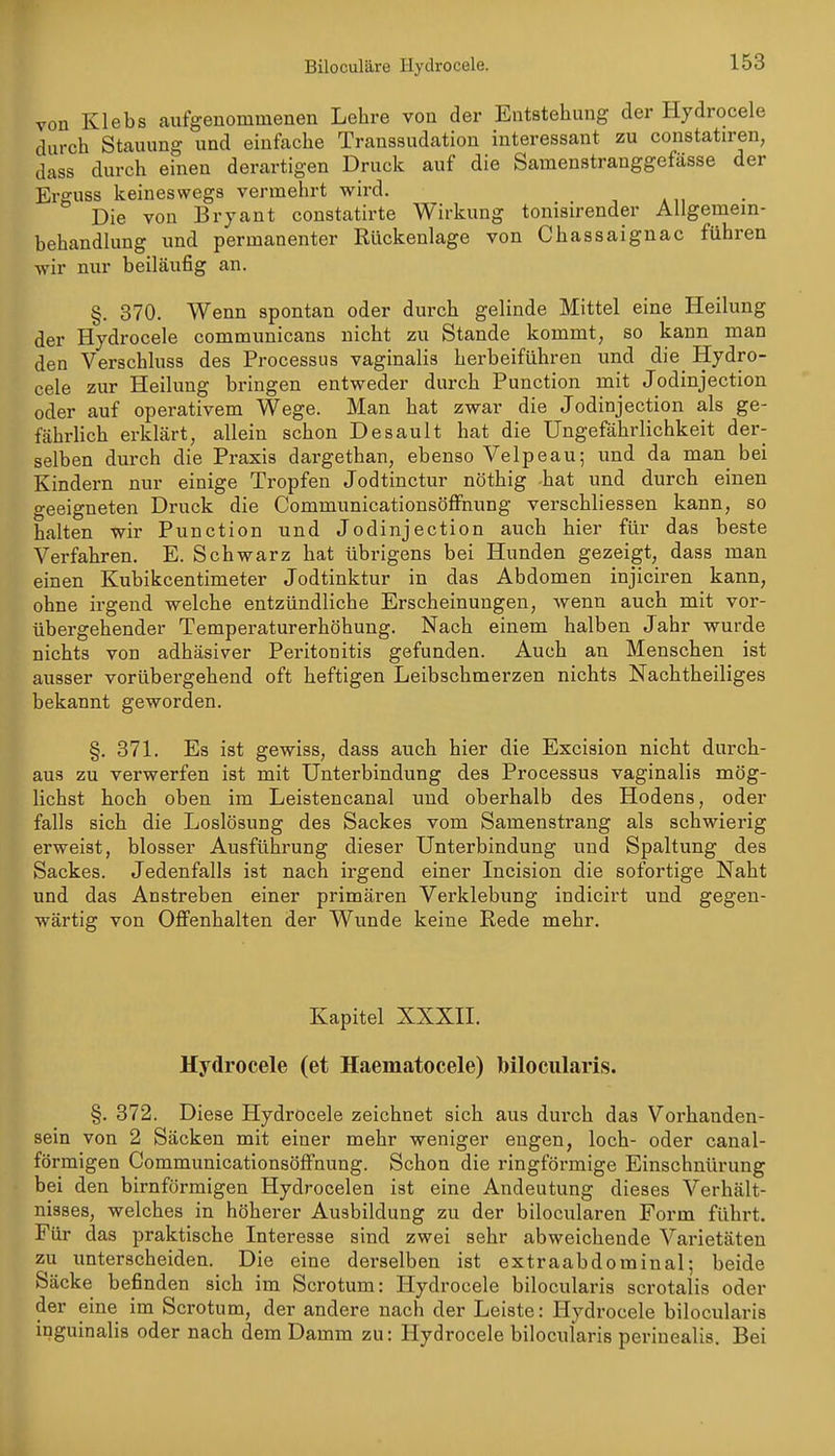 Biloculäre Hydrocele. von Klebs aufgenommenen Lehre von der Entstehung der Hydrocele durch Stauung und einfache Transsudatiou interessant zu constatiren, dass durch einen derartigen Druck auf die Samenstranggefässe der Erguss keineswegs vermehrt wird. Die von Bryant constatirte Wirkung tonisirender Ailgemein- behandlung und permanenter Rückenlage von Chassaignac führen wir nur beiläufig an. §. 370. Wenn spontan oder durch gelinde Mittel eine Heilung der Hydrocele communicans nicht zu Stande kommt, so kann man den Verschluss des Processus vaginalis herbeiführen und die Hydro- cele zur Heilung bringen entweder durch Function mit Jodinjection oder auf operativem Wege. Man hat zwar die Jodinjection als ge- fährlich erklärt, allein schon Desault hat die Ungefährlichkeit der- selben durch die Praxis dargethan, ebenso Velpeau; und da man bei Kindern nur einige Tropfen Jodtinctur nöthig hat und durch einen geeigneten Druck die CommunicationsöfFnung verschliessen kann, so halten wir Function und Jodinjection auch hier für das beste Verfahren. E. Schwarz hat übrigens bei Hunden gezeigt, dass man einen Kubikcentimeter Jodtinktur in das Abdomen injiciren kann, ohne irgend welche entzündliche Erscheinungen, wenn auch mit vor- übergehender Temperaturerhöhung. Nach einem halben Jahr wurde nichts von adhäsiver Peritonitis gefunden. Auch an Menschen ist ausser vorübergehend oft heftigen Leibschmei-zen nichts Nachtheiliges bekannt geworden. §. 871. Es ist gewiss, dass auch hier die Excision nicht durch- aus zu verwerfen ist mit Unterbindung des Processus vaginalis mög- lichst hoch oben im Leistencanal imd oberhalb des Hodens, oder falls sich die Loslösung des Sackes vom Samenstrang als schwierig erweist, blosser Ausführung dieser Unterbindung und Spaltung des Sackes. Jedenfalls ist nach irgend einer Incision die sofortige Naht und das Anstreben einer primären Verklebung indicirt und gegen- wärtig von Offenhalten der Wunde keine Rede mehr. Kapitel XXXII. Hydrocele (et Haematocele) bllocularis. §. 872. Diese Hydrocele zeichnet sich aus durch das Vorhanden- sein von 2 Säcken mit einer mehr weniger engen, loch- oder canal- förmigen Communicationsöffnung. Schon die ringförmige Einschnürung bei den birnförmigen Hydrocelen ist eine Andeutung dieses Verhält- nisses, welches in höherer Ausbildung zu der bilocularen Form führt. Für das praktische Interesse sind zwei sehr abweichende Varietäten zu unterscheiden. Die eine derselben ist extraabdominal; beide Säcke befinden sich im Scrotum: Hydrocele bilocularis scrotalis oder der eine im Scrotum, der andere nach der Leiste: Hydrocele bilocularis inguinalis oder nach dem Damm zu: Hydrocele bilocularis periuealis. Bei