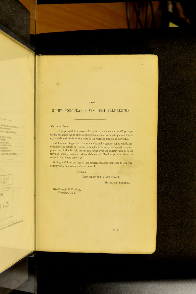 4 'It la. Lilt isisajx. TO THE RIGHT HONOURABLE VISCOUNT PALMERSTOK Mt dear Loed, The personal kindness which you have shown me would perhaps hardly authorize me to affix so illustrious a name to this simple relation of my 'travels and residence in a part of the world so remote as Abyssinia, But I cannot forget that the same wise and vigorous policy which has welcomed the efforts of freedom throughout Europe, has spread the great protection of the British Crown and power over the solitary and helpless traveller among nations whose deficient civilization permits them to respect only where they fear. With grateful recognition of this service, rendered not only to our own countrymen, hut to humanity in general, I remain Your obliged and faithful servant, Mansfield Pabktns. Woodhorough Hall, Notts, November, 1853. a 2