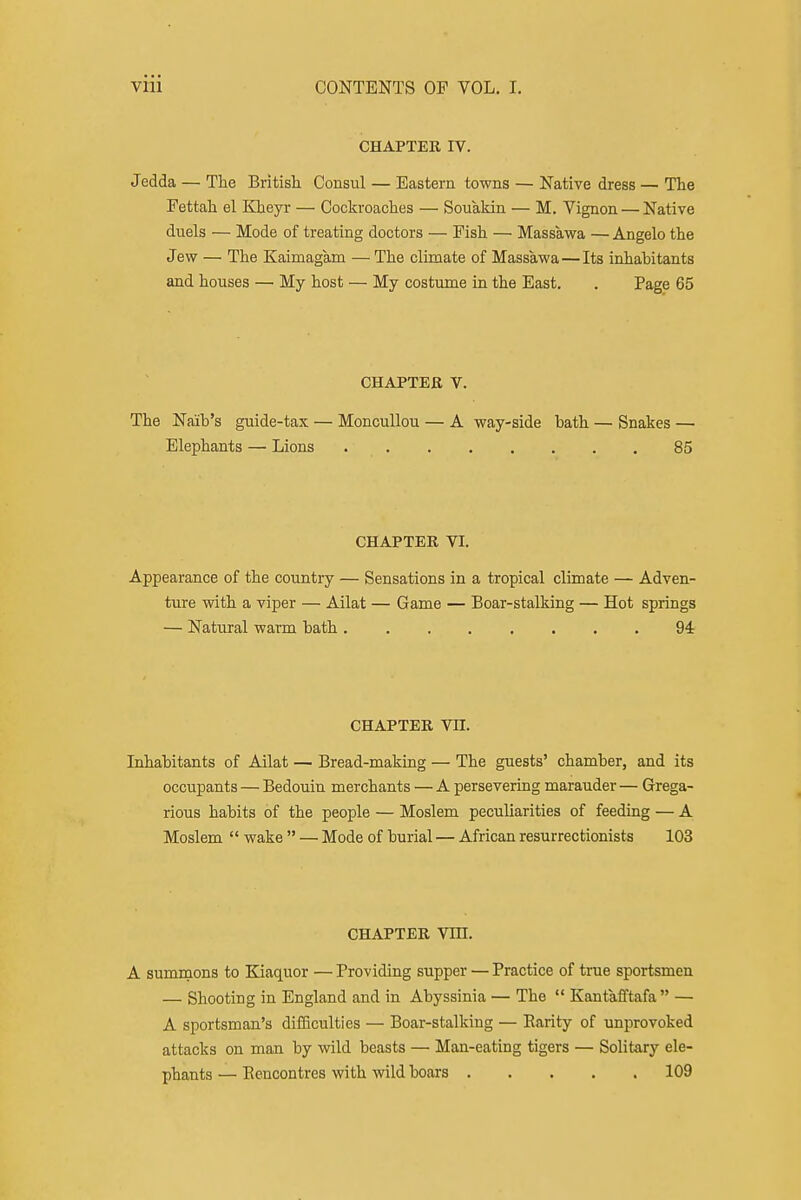 CHAPTER IV. Jedda — The Britisli Consul — Eastern towns — Native dress — The Eettah el Kheyr — Cockroaches — Souakin — M. Vignon — Native duels — Mode of treating doctors — Fish — Massawa — Angelo the Jew — The Kaimagam — The climate of Massawa — Its inhabitants and houses — My host — My costume in the East. . Page 65 CHAPTER V. The Naib's guide-tax — MoncuUou — A way-side bath — Snakes — Elephants — Lions 85 CHAPTER VI. Appearance of the country — Sensations in a tropical climate — Adven- ture with a viper — Ailat — Game — Boar-stalking — Hot springs — Natural warm bath 94 CHAPTER Vn. Inhabitants of Ailat — Bread-making — The guests' chamber, and its occupants — Bedouin merchants — A persevering marauder — Grega- rious habits of the people — Moslem peculiarities of feeding — A Moslem  wake  — Mode of burial — African resurrectionists 103 CHAPTER Vm. A sumrnons to Kiaquor — Providing supper — Practice of true sportsmen — Shooting in England and in Abyssinia — The  Kantafftafa  — A sportsman's difSculties — Boar-stalking — Parity of unprovoked attacks on man by wild beasts — Man-eating tigers — Solitary ele- phants — Eencontres with wild boars 109