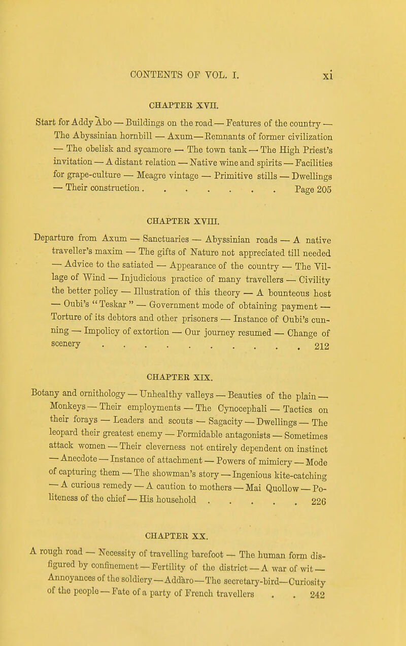 CHAPTER Xm Start for Addy Abo — Buildings on the road — Features of the country — The Abyssinian hornbill — Axum—Kemnants of former civilization — The obelisk and sycamore — The town tank— The High Priest's invitation — A distant relation — Native wine and spirits — Facilities for grape-culture — Meagre vintage — Primitive stills — Dwellings — Their construction Page 205 CHAPTER XVm. Departure from Axum — Sanctuaries — Abyssinian roads — A native traveller's maxim — The gifts of Nature not appreciated till needed — Advice to the satiated — Appearance of the country — The Vil- lage of Wind — Injudicious practice of many travellers — Civility the better policy — Illustration of this theory — A bounteous host — Oubi's  Teskar  — Government mode of obtaining payment — Torture of its debtors and other prisoners — Instance of Oubi's cim- ning — Impolicy of extortion — Our journey resumed — Change of scenery 212 CHAPTER XrX. Botany and ornithology — Unhealthy valleys — Beauties of the pkin — Monkeys —Their employments — The Cynocephali — Tactics on their forays — Leaders and scouts — Sagacity — Dwellings — The leopard their greatest enemy — Formidable antagonists — Sometimes attack women — Their cleverness not entirely dependent on instinct — Anecdote — Instance of attachment — Powers of mimicry — Mode of capturing them —The showman's story — Ingenious kite-catching — A curious remedy — A caution to mothers — Mai QuoUow — Po- liteness of the chief — His household ... 22S CHAPTER XX. )ugh road — Necessity of travelling barefoot — The human form dis- figured by confinement —Fertility of the district —A war of wit — Annoyances of the soldiery—Addaro—The secretary-bird—Curiosity of thepeople —Fate of a party of French travellers . . 242
