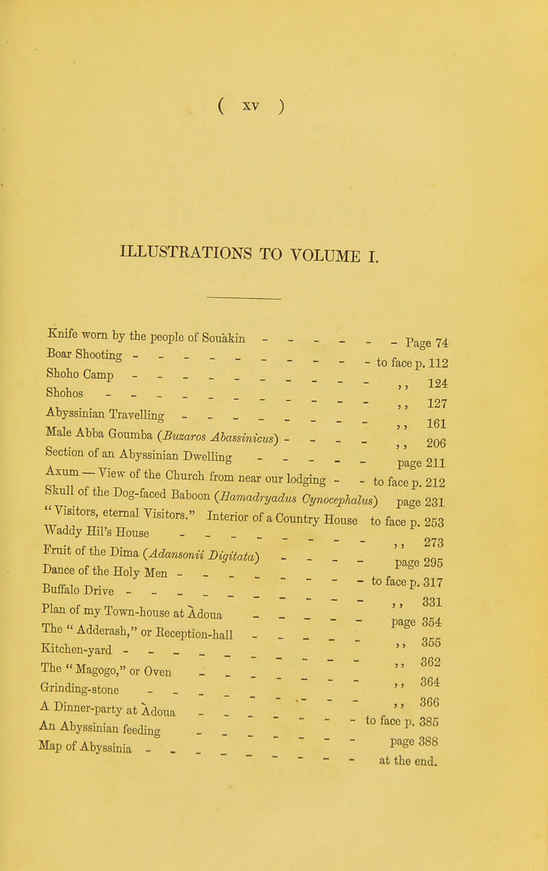 ILLUSTRATIONS TO VOLUME I. Knife worn by the people of Souakin Pa<re 74 Boar Shooting - ^ r °-^^ ° ----- to face p. 112 Shoho Camp _______ Shohos - _ _ _  ~ ~ ~ ~ - - - 127 Abyssinian Travelling - - - -  , „ Male Abba Goumba ^JassmzcMs) - - _ _ \\ 20Q Section of an Abyssinian Dwelling - _ o-.-, 5 - - page 211 Axum - View of the Church from near our lodging - - to face p. 212 bkull of the Dog-faced Baboon {Eamadryadus Cynocephalus) page 231 Visitors, eternal Visitors. Interior of a Country House to face p. 253 Waddy Hil's House - - ~ ~ - - - - 273 Fruit of the Dima (^c^awsonw - - _ _ pa„e 295 Dance of the Holy Men - - Buffalo Drive - - - 'to face p. 317 ~ ~ — - ~ _ 331 Plan of my Town-house at Adoua - - TheAdderash,»orEeception-hall - . _ '  1, Kitchen-yard rf55 TheMagogo,orOven ^62 Grinding-stone  3*^* A Dinner-party at Adoua - - 366 An Abyssinian feeding -  - - - to face p. 385 Map of Abyssinia P'''^' ~  ~ ~ - at the end.