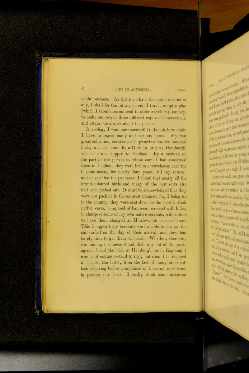 of the business. As this is perhaps the most essential of any, I shall for the future, should I travel, adopt a plan (which I should recommend to other travellers), namely, to make out two or three different copies of observations, and retain one always about the person. In zoology I was more successful; though here again I have to regret many and serious losses. My first great collection, consisting of upwards of twelve hundred birds, was sent home by a German brig to Hamburgh, whence it was shipped to England. By a mistake on the part of the person to whose care I had consigned them in England, they were left in a warehouse near the Custom-house, for nearly four years, till my return; and on openmg the packages, I found that nearly all the bright-coloured birds and many of the best sorts also had been picked out. It must be acknowledged that they were not packed in the securest maimer, for, I being up in the country, they were sent down to the coast in their native cases, composed of bamboos, covered with hides, in charge of some of my own native servants, with orders to have them changed at Massawa mto securer boxes. This it appears my servants were unable to do, as the ship sailed on the day of their arrival, and they had barely time to get them on board. Whether, therefore, the missing specimens found their way out of the pack- ages on board the brig, at Hamburgh, or in England, I cannot of course pretend to say; but should be incHned to suspect the latter, from the fact of many other col- lectors having'before complained of the same misfortune in passing our ports. I really think some attention