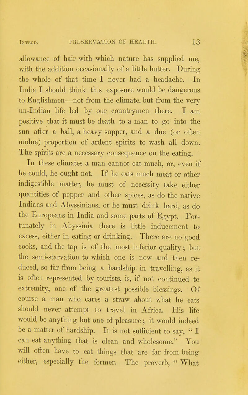 allowance of hair with which nature has supplied me, with the addition occasionally of a little butter. During the whole of that time I never had a headache. In India I should think this exposure would be dangerous to Englishmen—not from the climate, but from the very un-Indian life led by our countrymen there. I am positive that it must be death to a man to go into the sun after a ball, a heavy supper, and a due (or often undue) proportion of ardent spirits to wash all down. The spirits are a necessary consequence on the eating. In these climates a man cannot eat much, or, even if he could, he ought not. If he eats much meat or other indigestible matter, he must of necessity take either quantities of pepper and other spices, as do the native Indians and Abyssinians, or he must drink hard, as do the Europeans in India and some parts of Egypt. For- tunately in Abyssinia there is little inducement to excess, either in eating or drinking. There are no good cooks, and the tap is of the most inferior quality; but the semi-starvation to which one is now and then re- duced, so far from being a hardship in travelling, as it is often represented by tourists, is, if not continued to extremity, one of the greatest possible blessings. Of course a man who cares a straw about what he eats should never attempt to travel in Africa. His life would be anything but one of pleasure; it would indeed be a matter of hardship. It is not sufficient to say,  I can eat anything that is clean and wholesome. You will often have to eat things that are far from being either, especially the former. The proverb,  What