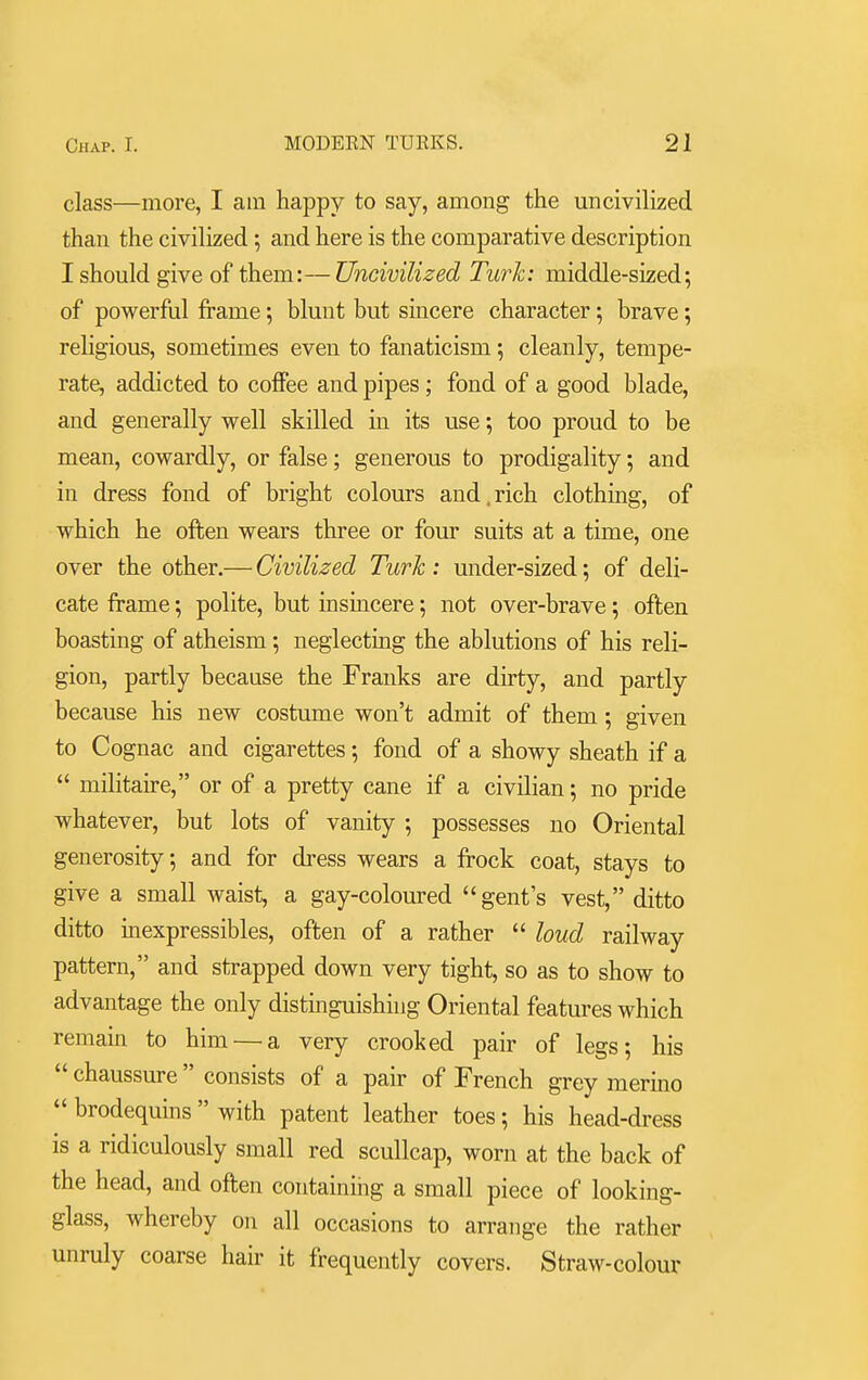 class—more, I am happy to say, among the uncivilized than the civilized; and here is the comparative description I should give of them:—Uncivilized Turk: middle-sized; of powerful frame; blunt but sincere character; brave; religious, sometimes even to fanaticism; cleanly, tempe- rate, addicted to coffee and pipes ; fond of a good blade, and generally well skilled in its use; too proud to be mean, cowardly, or false; generous to prodigality; and in dress fond of bright colours and.rich clothing, of which he often wears three or four suits at a time, one over the other.— Civilized Turk : under-sized; of deli- cate frame; polite, but insincere; not over-brave; often boasting of atheism; neglecting the ablutions of his reli- gion, partly because the Franks are dirty, and partly because his new costume won't admit of them; given to Cognac and cigarettes; fond of a showy sheath if a  militaire, or of a pretty cane if a civilian; no pride whatever, but lots of vanity ; possesses no Oriental generosity; and for dress wears a frock coat, stays to give a small waist, a gay-coloured gent's vest, ditto ditto inexpressibles, often of a rather  loud railway pattern, and strapped down very tight, so as to show to advantage the only distinguishing Oriental features which remain to him — a very crooked pair of legs; his  chaussure consists of a pair of French grey merino  brodequins  with patent leather toes; his head-dress is a ridiculously small red scullcap, worn at the back of the head, and often containing a small piece of looking- glass, whereby on all occasions to arrange the rather unruly coarse hair it frequently covers. Straw-colour