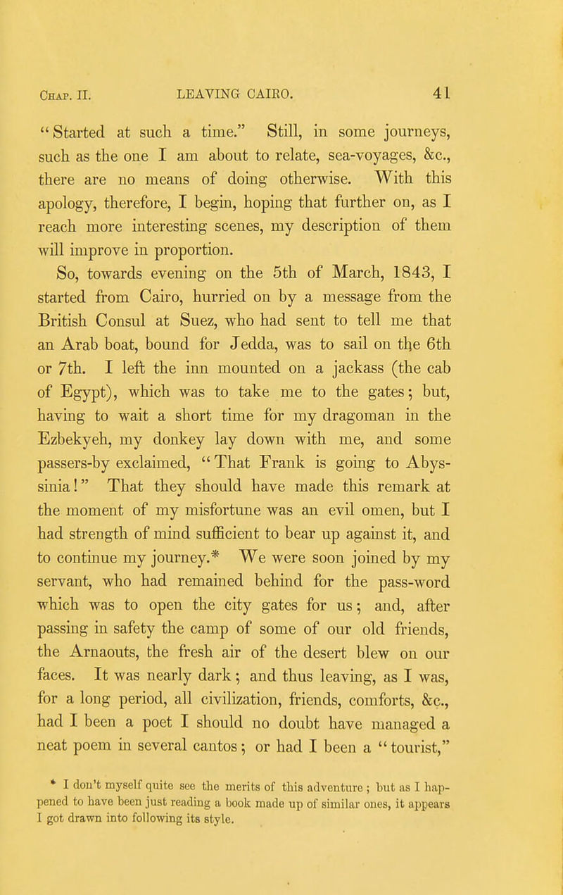 Started at such a time. Still, in some journeys, such as the one I am about to relate, sea-voyages, &c., there are no means of doing otherwise. With this apology, therefore, I begin, hoping that further on, as I reach more interesting scenes, my description of them will improve in proportion. So, towards evening on the 5th of March, 1843, I started from Cairo, hurried on by a message from the British Consul at Suez, who had sent to tell me that an Arab boat, bound for Jedda, was to sail on the 6th or 7th. I left the inn mounted on a jackass (the cab of Egypt), which was to take me to the gates; but, having to wait a short time for my dragoman in the Ezbekyeh, my donkey lay down with me, and some passers-by exclaimed,  That Frank is going to Abys- sinia ! That they should have made this remark at the moment of my misfortune was an evil omen, but I had strength of mind sufficient to bear up against it, and to continue my journey.* We were soon joined by my servant, who had remained behind for the pass-word which was to open the city gates for us; and, after passing in safety the camp of some of our old friends, the Arnaouts, the fresh air of the desert blew on our faces. It was nearly dark •, and thus leaving, as I was, for a long period, all civilization, friends, comforts, &c., had I been a poet I should no doubt have managed a neat poem m several cantos; or had I been a  tourist, * I dou't myself quite sec the merits of this adventure ; but as I hap- pened to have been just reading a book made up of similar ones, it appears I got drawn into following its style.