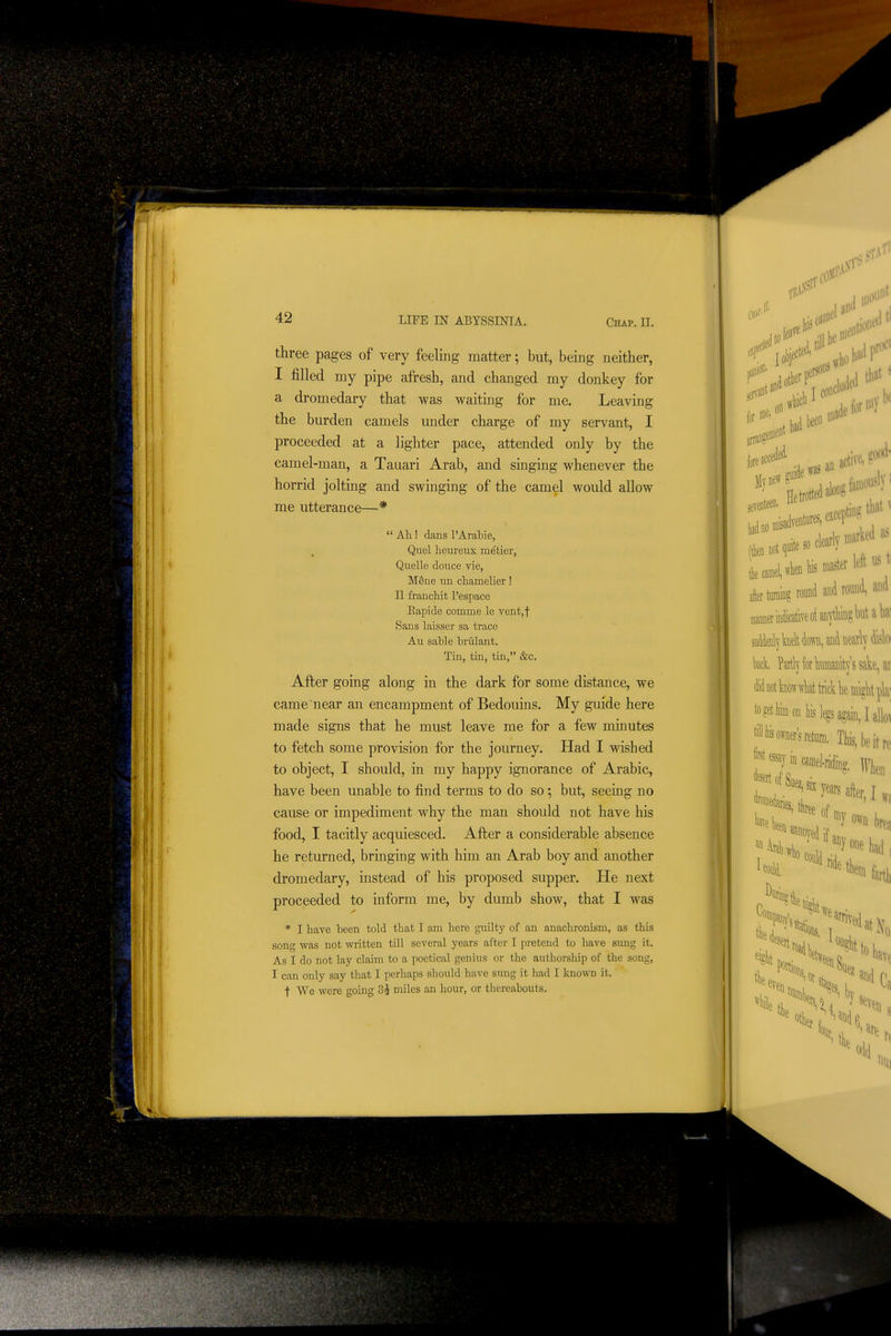 three pages of very feeling matter; but, being neither, I filled my pipe afresh, and changed my donkey for a dromedary that was waiting for me. Leaving the burden camels under charge of my servant, I proceeded at a lighter pace, attended only by the camel-man, a Tauari Arab, and singing whenever the horrid jolting and swinging of the camel would allow me utterance—*  Ah.! dans PArable, Quel heureux metier, Quelle douce vie, MSne un chamelier! II franchit I'espace Eapide comme le vent,t Sans laisser sa trace Au sable brulant. Tin, tin, tin, &c. After going along in the dark for some distance, we came near an encampment of Bedouins. My guide here made signs that he must leave me for a few minutes to fetch some provision for the journey. Had I wished to object, I should, in my happy ignorance of Arabic, have been unable to find terms to do so; but, seeing no cause or impediment why the man should not have his food, I tacitly acquiesced. After a considerable absence he returned, bringing with him an Arab boy and another dromedary, instead of his proposed supper. He next proceeded to inform me, by dumb show, that I was * I have been told that I am here guilty of an anachronism, as this song was not written till several years after I pretend to have sung it. As I do not lay claim to a poetical genius or the authorship of the song, I can only say that I perhaps should have sung it had I known it. t We were going 3i miles an hour, or thereabouts. ['ill?.' 6f till be 06 foreac i\0 was a'^ active^ ? Hetrotted^oiigf^^^ esceptiiiU ;:oot,.te.clearly>«arU the camel «lienfeinast«f'^'^' after turaing round and round, mmeTln(licativeoiaii^'tVm?l)\it tek. Partly for kfflafflt^''ssak' didootWwliat trick lie inlglit to?etliimonliislegsagain,I tiliiiisoWsrefciirD. Tliis,be ®y in Mmel-riding. ]y\ yea. after l own ^^^H if anv , ■ Anyone '^«^^ldride Aral B, Coi Ills, \ at tit