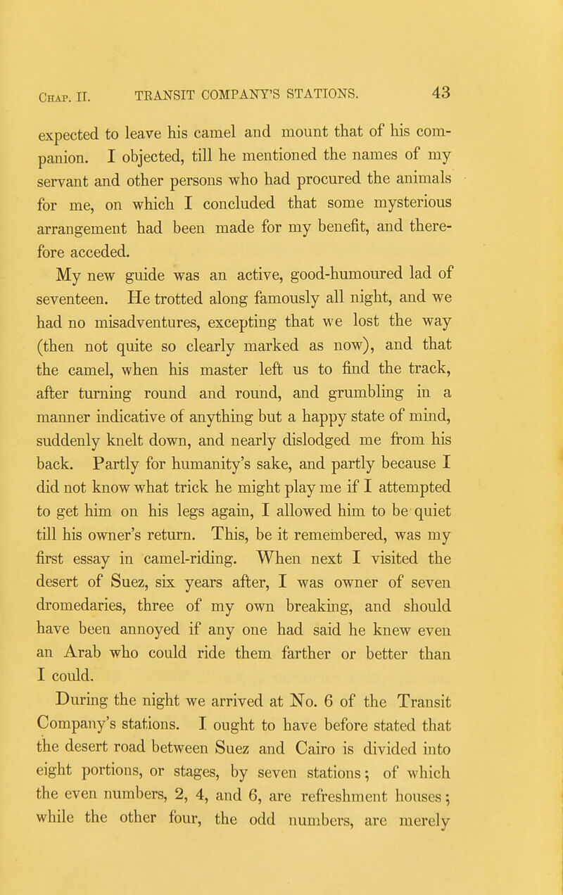 expected to leave his camel and mount that of his com- panion. I objected, till he mentioned the names of my servant and other persons who had procured the animals for me, on which I concluded that some mysterious arrangement had been made for my benefit, and there- fore acceded. My new guide was an active, good-humoured lad of seventeen. He trotted along famously all night, and we had no misadventures, excepting that we lost the way (then not quite so clearly marked as now), and that the camel, when his master left us to find the track, after turning round and round, and grumbling in a manner indicative of anything but a happy state of mind, suddenly knelt down, and nearly dislodged me from his back. Partly for humanity's sake, and partly because I did not know what trick he might play me if I attempted to get him on his legs again, I allowed him to be quiet till his owner's return. This, be it remembered, was my first essay in camel-riding. When next I visited the desert of Suez, six years after, I was owner of seven dromedaries, three of my own breaking, and should have been annoyed if any one had said he knew even an Arab who could ride them farther or better than I could. During the night we arrived at No. 6 of the Transit Company's stations. I ought to have before stated that the desert road between Suez and Cairo is divided into eight portions, or stages, by seven stations; of which the even numbers, 2, 4, and 6, are refreshment houses; while the other four, the odd numbers, are merely