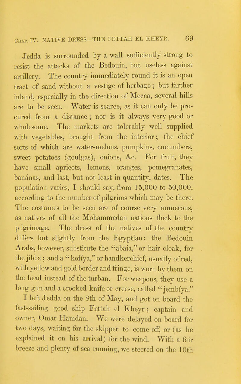 Jedda is surrounded by a wall sufficiently strong to resist the attacks of the Bedouin, but useless against artillery. The country immediately round it is an open tract of sand without a vestige of herbage; but farther inland, especially in the direction of Mecca, several hills are to be seen. Water is scarce, as it can only be pro- cured from a distance ; nor is it always very good or wholesome. The markets are tolerably well supplied with vegetables, brought from the interior; the chief sorts of which are water-melons, pumpkins, cucumbers, sweet potatoes (goulgas), onions, &c. For fi'uit, they have small apricots, lemons, oranges, pomegranates, bananas, and last, but not least in quantity, dates. The population varies, I should say, from 15,000 to 50,000, according to the number of pilgrims which may be there. The costumes to be seen are of course very numerous, as natives of all the Mohammedan nations flock to the pilgrimage. The dress of the natives of the country differs but slightly from the Egyptian: the Bedouin Arabs, however, substitute the abaia,or hair cloak, for the jibba; and a  koffya, or handkerchief, usually of red, with yellow and gold border and fringe, is worn by them on the head instead of the turban. For weapons, they use a long gun and a crooked knife or creese, called  jembiya, I left Jedda on the 8th of May, and got on board the fast-sailing good ship Fettah el Kheyr; captain and owner, Omar liamdan. We were delayed on board for two days, waitmg for the skipper to come off; or (as he explained it on his arrival) for the wind. With a fair breeze and plenty of sea running, we steered on the 10th