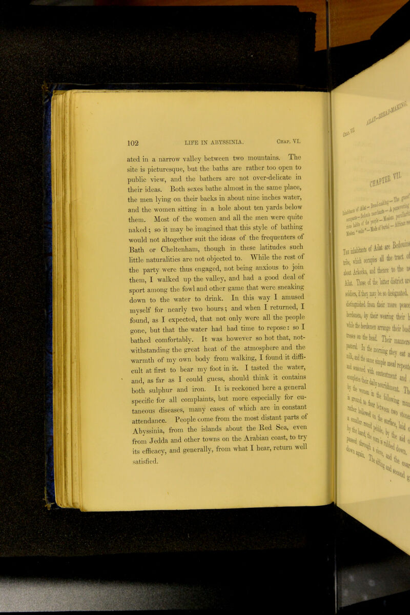 ated in a narrow valley between two mountains. The site is picturesque, but the baths are rather too open to public view, and the bathers are not over-delicate in their ideas. Both sexes bathe almost in the same place, the men lying on their backs in about nine inches water, and the women sitting in a hole about ten yards below them. Most of the women and all the men were quite naked •, so it may be imagined that this style of bathing would not altogether suit the ideas of the frequenters of Bath or Cheltenham, though in these latitudes such little naturalities are not objected to. While the rest of the party were thus engaged, not being anxious to join them, I walked up the valley, and had a good deal of sport among the fowl and other game that were sneaking down to the water to drink. In this way I amused myself for nearly two hours; and when I returned, I found, as I expected, that not only were all the people gone, but that the water had had time to repose: so I bathed comfortably. It was however so hot that, not- withstanding the great heat of the atmosphere and the warmth of my own body from walking, I found it diffi- cult at first to bear my foot in it. I tasted the water, and, as far as I could guess, should think it contains both sulphur and iron. It is reckoned here a general specific for all complamts, but more especially for cu- taneous diseases, many cases of which are in constant attendance. People come from the most distant parts of Abyssinia, from the islands about the Red Sea, even from Jedda and other towns on the Arabian coast, to try its efficacy, and generally, from what I hear, return well satisfied. Vll .Bedouin lacf iblhMfAilalw 1 11 i M occ«F all the tract oi akt Meeko, and tkce to k w sol^ 'if k) my k so kiguat^'i toguiskd from Mr more peace WdsmeD, by tlieir waring their h *tliey?,nen arrange tlieir husl ^^^;^ieW. Tieir,a,.e, a SI 1