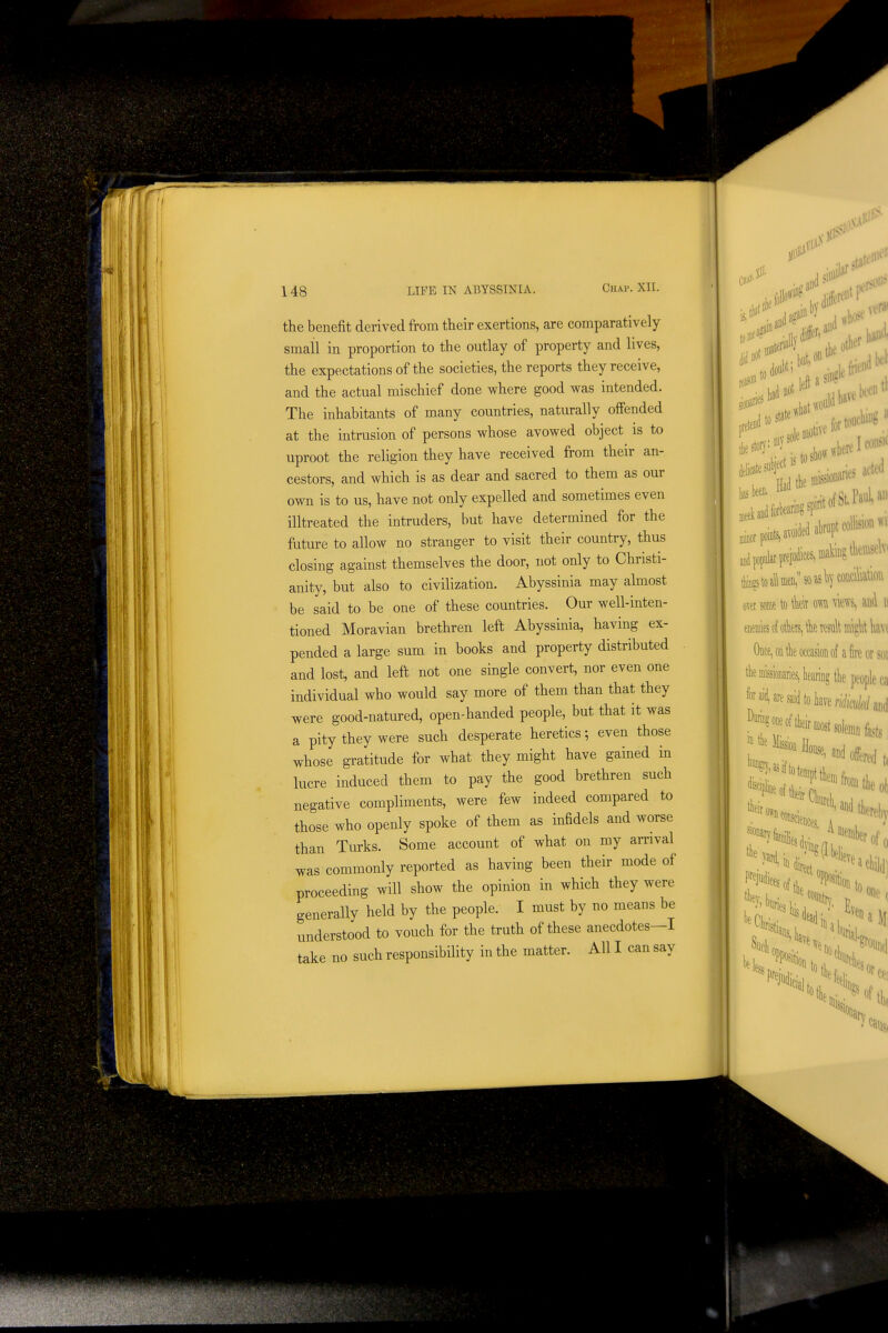 Willi 11 148 LIFE m ABYSSINIA. Chap. XII. the benefit derived from their exertions, are comparatively small in proportion to the outlay of property and lives, the expectations of the societies, the reports they receive, and the actual mischief done where good was intended. The inhabitants of many countries, naturally offended at the intrusion of persons whose avowed object is to uproot the religion they have received from their an- cestors, and which is as dear and sacred to them as our own is to us, have not only expelled and sometimes even illtreated the intruders, but have determined for the fiiture to allow no stranger to visit their country, thus closing against themselves the door, not only to Christi- anity, but also to civilization. Abyssinia may almost be said to be one of these countries. Our well-inten- tioned Moravian brethren left Abyssinia, having ex- pended a large sum in books and property distributed and lost, and left not one single convert, nor even one individual who would say more of them than that they were good-natured, open-handed people, but that it was a pity they were such desperate heretics; even those whose gratitude for what they might have gained in lucre induced them to pay the good brethren such negative compliments, were few indeed compared to those who openly spoke of them as infidels and worse than Turks. Some account of what on my arrival was commonly reported as having been their mode of proceeding will show the opinion in which they were generally held by the people. I must by no means be understood to vouch for the truth of these anecdotes—I take no such responsibility in the matter. All I can say . hrf'' 00' o^et mt to te m m% and ii mm i otkrs, tk result light \m Once, on tlie occasion of a fire or SOI tie missionaries, kring the people M Jfai^aresaidtokventtaiid *^^'^^«^e,a„d offered, in Pffjutiici ■ ^^^^^-^'>tWel,y ■r of 0 a child) sitionto, Lp, lis dead; ■ one ( Me>o, irj