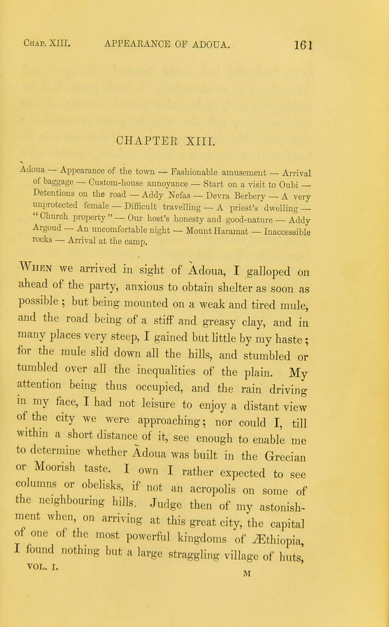 CHAPTER XIII. Adoua — Appearance of the town — Fashionable amusement — Ai-rival of baggage — Custom-house annoyance — Start on a visit to Oubi — Detentions on the road — Addy Nefas — Devra Berbery — A very unprotected female — Difficult travellmg — A priest's dwelling —  Chiirch property  — Om- host's honesty and good-nature — Addy Argoud — An uncomfortable night — Mount Haramat — Inaccessible rocks — Arrival at the camp. When we arrived in sight of Adoua, I galloped on ahead of the party, anxious to obtain shelter as soon as possible ; but being mounted on a weak and tired mule, and the road being of a stiff and greasy clay, and in many places very steep, I gained but little by my haste ; for the mule slid down all the hills, and stumbled or tumbled over all the inequalities of the plain. My attention being thus occupied, and the rain driving in my face, I had not leisure to enjoy a distant view of the city we were approaching; nor could I, till within a short distance of it, see enough to enable me to determine whether Adoua was built in the Grecian or Moorish taste. I own I rather expected to see columns or obelisks, if not an acropolis on some of the neighbouring hills. Judge then of my astonish- ment when, on arriving at this great city, the capital of one of the most powerful kingdoms of Ethiopia, I found nothing but a large straggling village of huts, VOL. I. M
