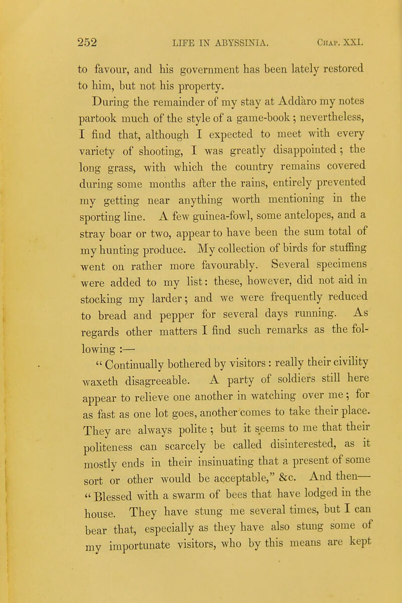 to favour, and his government has been lately restored to him, but not his property. During the remainder of my stay at Addaro my notes partook much of the style of a game-book •, nevertheless, I find that, although I expected to meet with every variety of shooting, I was greatly disappointed; the long grass, with which the country remains covered during soDie months after the rains, entirely prevented my getting near anything worth mentioning in the sporting line. A few guinea-fowl, some antelopes, and a stray boar or two, appear to have been the sum total of my hunting produce. My collection of birds for stuffing went on rather more favourably. Several specimens were added to my list: these, however, did not aid in stocking my larder; and we were frequently reduced to bread and pepper for several days running. As regards other matters I find such remarks as the fol- lowing :—  Continually bothered by visitors : really their civility waxeth disagreeable. A party of soldiers still here appear to relieve one another in watching over me; for as fast as one lot goes, another'comes to take their place. They are always polite ; but it seems to me that their politeness can scarcely be called disinterested, as it mostly ends in their insinuating that a present of some sort or other would be acceptable, &c. And then—  Blessed with a swarm of bees that have lodged in the house. They have stung me several times, but I can bear that, especially as they have also stung some of my importunate visitors, who by this means are kept