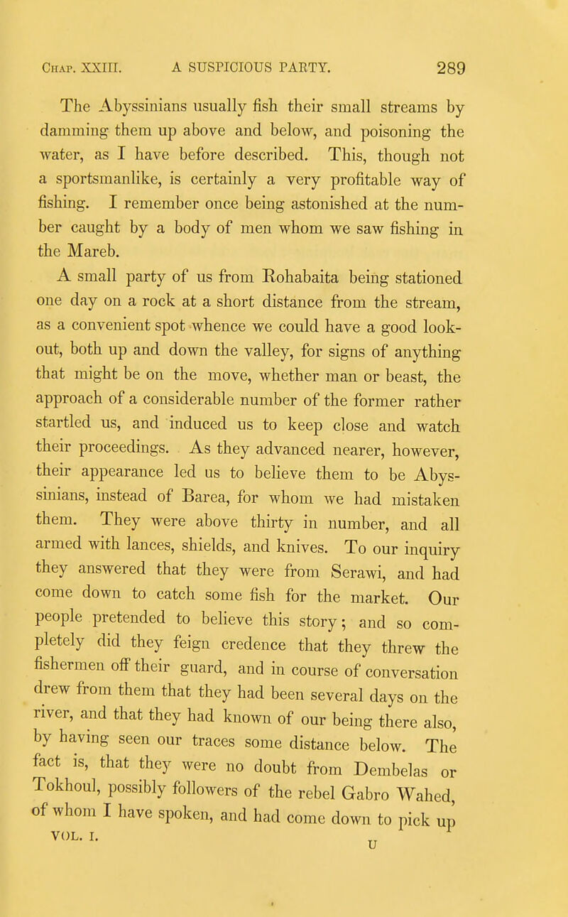 The Abyssinians usually fish their small streams by damming them up above and below, and poisoning the Avater, as I have before described. This, though not a sportsmanlike, is certainly a very profitable way of fishing. I remember once being astonished at the num- ber caught by a body of men whom we saw fishing in the Mareb. A small party of us from Eohabaita being stationed one day on a rock at a short distance from the stream, as a convenient spot Avhence we could have a good look- out, both up and down the valley, for signs of anything that might be on the move, whether man or beast, the approach of a considerable number of the former rather startled us, and induced us to keep close and watch their proceedings. As they advanced nearer, however, their appearance led us to believe them to be Abys- sinians, instead of Barea, for whom we had mistaken them. They were above thirty in number, and all armed with lances, shields, and knives. To our inquiry they answered that they were from Serawi, and had come down to catch some fish for the market. Our people pretended to believe this story; and so com- pletely did they feign credence that they threw the fishermen off their guard, and in course of conversation drew from them that they had been several days on the river, and that they had known of our being there also, by having seen our traces some distance below. The fact is, that they were no doubt from Dembelas or Tokhoul, possibly followers of the rebel Gabro Wahed, of whom I have spoken, and had come down to pick up VOL. I. ^