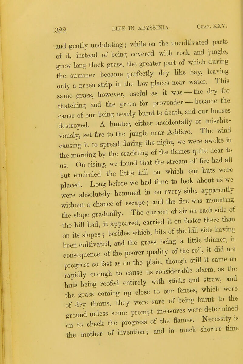 and gently undulating; while on the uncultivated parts of it, instead of being covered with rock and jungle, grew long thick grass, the greater part of which durhig the summer became perfectly dry like hay, leavmg only a green strip in the low places near water. This same grass, however, useful as it was-the dry for thatching and the green for provender - became the cause of our being nearly burnt to death, and our houses destroyed. A hunter, either accidentally or mischie- vously, set fire to the jungle near Addaro. The wmd causing it to spread during the night, we were awoke m the morning by the crackling of the flames quite near to us On rising, we found that the stream of fire had aU but encircled the little hill on which our huts were placed. Long before we had time to look about us we were absolutely hemmed in on every side, apparently without a chance of escape ; and the fire was mountmg the slope gradually. The current of air on each side of the hill had, it appeared, carried it on faster there than on its slopes •, besides which, bits of the hill side havmg been cultivated, and the grass being a little thmner, in consequence of the poorer quality of the soi, it did not progress so fast as on the plain, though still it came on rapidly enough to cause us considerable alarm, as the huts being roofed entirely with sticks and straw, and the grass combg up close to our fences, which were of dry thorns, they were sure of being burnt to the .round imless some prompt measures were determmed on to check the progress of the flames. Necessity is the mother of iuvention; and in much shorter time