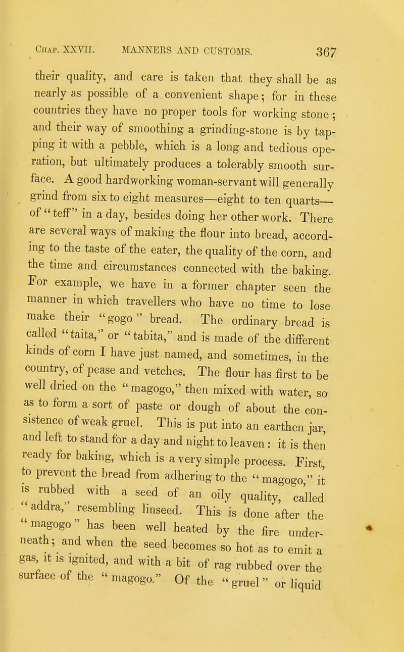 their quality, and care is taken that they shall be as nearly as possible of a convenient shape; for in these countries they have no proper tools for working stone ; and their way of smoothing a grinding-stone is by tap- ping it with a pebble, which is a long and tedious ope- ration, but ultimately produces a tolerably smooth sur- face. A good hardworking woman-servant will generally grbd from six to eight measures—eight to ten quarts— of  teff in a day, besides doing her other work. There are several ways of making the flour into bread, accord- ing to the taste of the eater, the quality of the corn, and the time and circumstances connected with the baking. For example, we have in a former chapter seen the manner in which travellers who have no time to lose make their gogo bread. The ordinary bread is called taita, or tabita, and is made of the different kinds of corn I have just named, and sometimes, in the country, of pease and vetches. The flour has first to be well dried on the magogo, then mixed with water, so as to form a sort of paste or dough of about the con- sistence of weak gruel. This is put into an earthen jar, and left to stand for a day and night to leaven: it is then ready for baking, which is a very simple process. First to prevent the bread from adhering to the  mago-o  it IS rubbed with a seed of an oily quality, called addra, resembling linseed. This is done after the  magogo has been well heated by the fire under- neath; and when the seed becomes so hot as to emit a gas It IS Ignited, and with a bit of rag rubbed over the surface of the magogo. Of the gruel or liquid