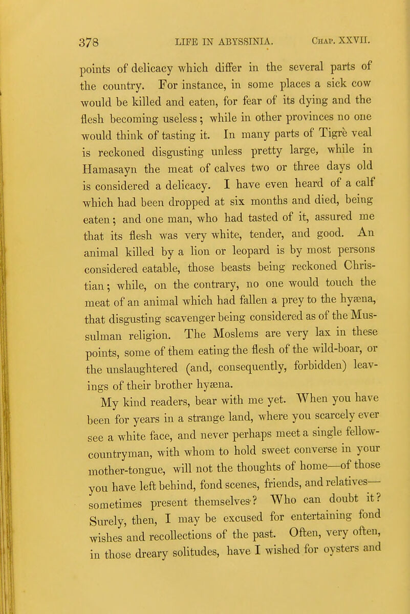 points of delicacy which differ in the several parts of the country. For instance, in some places a sick cow- would be killed and eaten, for fear of its dying and the flesh becoming useless ; while in other provinces no one would think of tasting it. In many parts of Tigre veal is reckoned disgusting unless pretty large, while in Hamasayn the meat of calves two or three days old is considered a delicacy. I have even heard of a calf which had been dropped at six months and died, being eaten; and one man, who had tasted of it, assured me that its flesh was very white, tender, and good. An animal killed by a lion or leopard is by most persons considered eatable, those beasts being reckoned Chris- tian ; while, on the contrary, no one would touch the meat of an animal which had fallen a prey to the hya;na, that disgusting scavenger being considered as of the Mus- sulman religion. The Moslems are very lax in these points, some of them eating the flesh of the wild-boar, or the unslaughtered (and, consequently, forbidden) leav- ings of their brother hyana. My kind readers, bear with me yet. When you have been for years in a strange land, where you scarcely ever see a white face, and never perhaps meet a single fellow- countryman, with whom to hold sweet converse in your mother-tongue, will not the thoughts of home—of those you have left behind, fond scenes, friends, and relatives— sometimes present themselves-? Who can doubt it? Surely, then, I may be excused for entertaining fond wishes'and recollections of the past. Often, very often, in those dreary solitudes, have I wished for oysters and