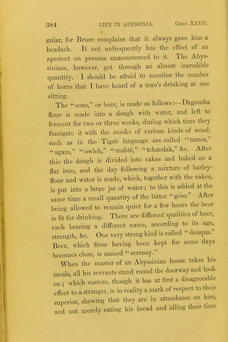 gular, for Bruce complains that it always gave him a headach. It not unfrequently has the effect of an aperient on persons unaccustomed to it. The Abys- sinians, however, get through an almost incredible quantity. I should be afraid to mention the number of horns that I have heard of a man's drinking at one sitting. The  soua, or beer, is made as follows:—Dagousha flour is made into a dough with water, and left to ferment for two or three weeks, during which time they fumigate it with the smoke of various kinds of wood, such as in the Tigre language are called tarsos, agam,  owleh, mabte, tchandak, &c. After this the dough is divided into cakes and baked on a flat iron, and the day following a mixture of barley- flour and water is made, which, together with the cakes, is put into a large jar of water; to this is added at the same time a small quantity of the bitter  geso. After being allowed to remain quiet for a few hours the beer is fit for drinking. There are different quahties of beer, each bearing a different name, according to its age, strength, &c. One very strong kind is called  douqua. Beer, which from having been kept for some days becomes clear, is named  serrouy. When the master of an Abyssinian house takes his meals all his servants stand round the doorway and look on • which custom, though it has at first a disagreeable effe'ct to a stranger, is in reality a mark of respect to then- superior, showing that they are in attendance on him, and not merely eating his bread and idling their tune