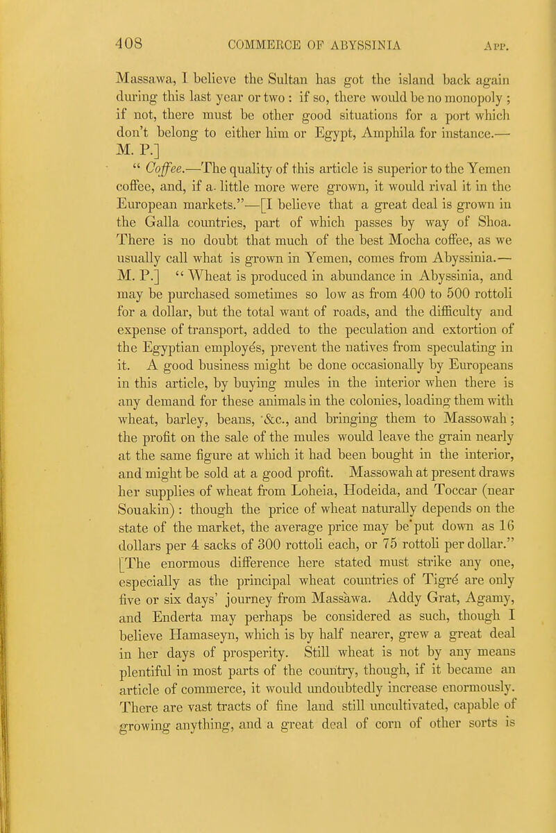 Massawa, I. believe the Sultan has got the island back again during this last year or two : if so, there would be no monopoly ; if not, there must be other good situations for a port whicli don't belong to either him or Egypt, Amphila for instance.— M. P.]  Ooffee.—The quality of this article is superior to the Yemen coffee, and, if a- little more were grown, it would rival it in the European markets.-—[I believe that a great deal is grown in the Galla countries, part of which passes by way of Shoa. There is no doubt that much of the best Mocha coffee, as we usually call what is grown in Yemen, comes from Abyssinia.— M. P.]  Wheat is produced in abundance in Abyssinia, and may be purchased sometimes so low as fi-om 400 to 500 rottoli for a dollar, but the total want of roads, and the difl&culty and expense of transport, added to the peculation and extortion of the Egyptian employes, prevent the natives from speculating in it. A good business might be done occasionally by Europeans in this article, by buying mules in the interior when there is any demand for these animals in the colonies, loading them with wheat, barley, beans, '(Sec, and bringing them to Massowah; the profit on the sale of the miiles would leave the grain nearly at the same figure at which it had been bought in the interior, and might be sold at a good profit. Massowah at present draws her supplies of wheat from Loheia, Hodeida, and Toccar (near Souakin) : though the price of wheat naturally depends on the state of the market, the average price may be put down as 16 dollars per 4 sacks of 300 rottoli each, or 75 rottoli per dollar. [The enormous difference here stated must strike any one, especially as the principal wheat countries of Tigrd are only five or six days' journey from Massawa. Addy Grat, Agamy, and Enderta may perhaps be considered as such, though I believe Hamaseyn, which is by half nearer, grew a great deal in her days of prosperity. Still wheat is not by any means plentiful in most parts of the country, though, if it became an article of commerce, it would undoubtedly increase enormously. There are vast tracts of fine land still uncultivated, capable of growing anything, and a great deal of corn of other sorts is