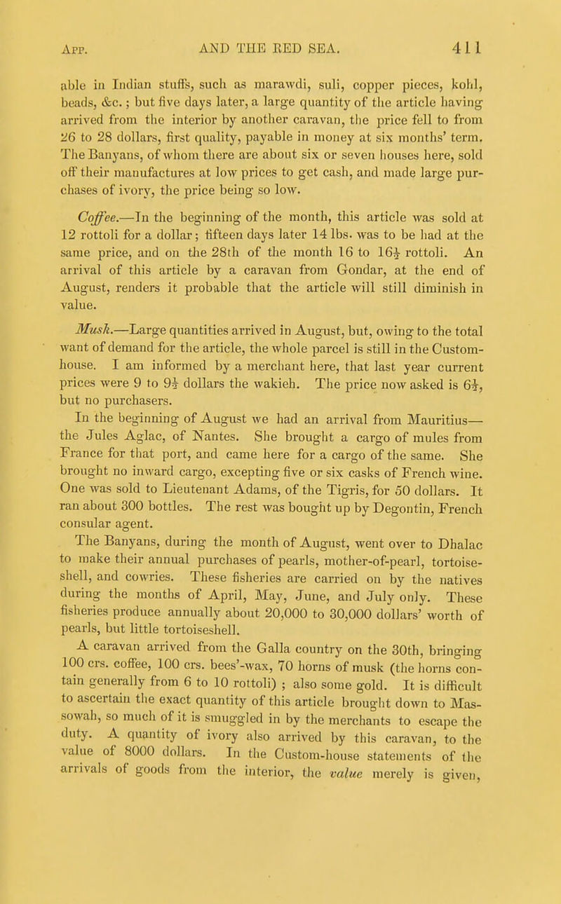 tible ill Indian stuffs, such as marawdi, suli, copper pieces, kohl, beads, &c.; but five days later, a large quantity of the article having- arrived from the interior by another caravan, tlie price fell to from 26 to 28 dollars, first quality, payable in money at six months' term. The Banyans, of whom there are about six or seven houses here, sold off their manufactures at low prices to get cash, and made large pur- chases of ivory, the price being so low. Coffee.—In the beginning of the month, this article was sold at 12 rottoli for a dollar; fifteen days later 14 lbs. was to be liad at the same price, and on the 28th of the month 16 to 16^ rottoli. An arrival of this article by a caravan from Gondar, at the end of August, renders it probable that the article will still diminish in value. Mush.—Large quantities arrived in August, but, owing to the total want of demand for the article, the whole parcel is still in the Custom- house. I am informed by a merchant here, that last year current prices were 9 to 9i dollars the vvakieh. The price now asked is 6i, but no purchasers. In the beginning of August we had an arrival from Mauritius— the Jules Aglac, of Nantes. She brought a cargo of mules from France for tiiat port, and came here for a cargo of the same. She brought no inward cargo, excepting five or six casks of French wine. One was sold to Lieutenant Adams, of the Tigris, for 50 dollars. It ran about 300 bottles. The rest was bought up by Degontin, French consular agent. The Banyans, during the month of August, went over to Dhalac to make their annual purchases of pearls, mother-of-pearl, tortoise- shell, and cowries. These fisheries are carried on by the natives during the months of April, May, June, and July only. These fisheries produce annually about 20,000 to 30,000 dollars' worth of pearls, but little tortoiseshell. A caravan arrived from the Galla country on the 30th, bringing 100 crs. coffee, 100 crs. bees'-wax, 70 horns of musk (the horns con- tain generally from 6 to 10 rottoli) ; also some gold. It is difficult to ascertain the exact quantity of this article brought down to Mas- sowah, so much of it is smuggled in by the merchants to escape the duty. A quantity of ivory also arrived by this caravan, to the value of 8000 dollars. In the Custom-house statements of the arrivals of goods from tiie interior, the value merely is given,