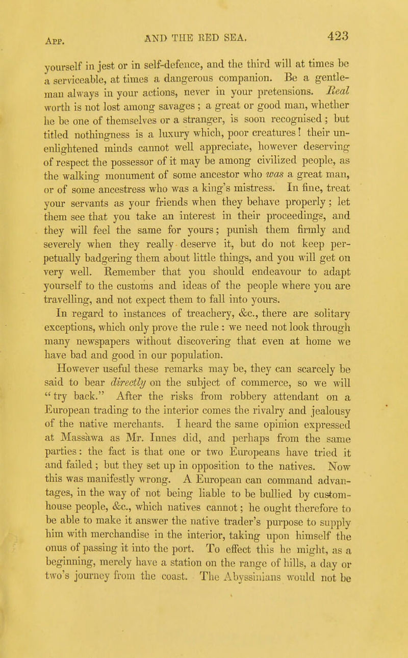 A pp. yourself in jest or in self-defence, and the third will at times be a serviceable, at times a dangerous companion. Be a gentle- man always in your actions, never in your pretensions. Real worth is not lost among savages ; a great or good man, whether he be one of themselves or a stranger, is soon recognised ; but titled nothingness is a luxury which, poor creatures! their un- enlightened minds cannot well appreciate, however deserving of respect the possessor of it may be among civilized people, as the walking monument of some ancestor who was a great man, or of some ancestress who was a king's mistress. In fine, treat your servants as your friends when they behave properly; let them see that you take an interest in their proceedings, and they will feel the same for yours; punish them firmly and severely when they really deserve it, but do not keep per- petually badgering them about little things, and you Mill get on very well. Remember that you should endeavour to adapt yourself to the customs and ideas of the people where you are travelling, and not expect them to fall into yours. In regard to instances of treachery, &c., there are solitary exceptions, which only prove the rule : we need not look through many newspapers without discovering that even at home we have bad and good in our population. However useful these remarks may be, they can scarcely be said to bear directly on the subject of commerce, so we will try back. After the risks from robbery attendant on a European trading to the interior comes the rivalry and jealousy of the native merchants. I heard the same opinion expressed at Massawa as Mr. Innes did, and perhaps fi-ora the same parties: the fact is that one or two Europeans have tried it and failed; but they set up in opposition to the natives. Now this was manifestly wrong. A European can command advan- tages, in the way of not being liable to be bullied by custom- house people, &c., which natives cannot; he ought therefore to be able to make it answer the native trader's purpose to supply him with merchandise in the interior, taking upon himself the onus of passing it into the port. To efifect this he might, as a beginning, merely have a station on the range of hills, a day or two's journey from the coast. The Abyssinians would not be