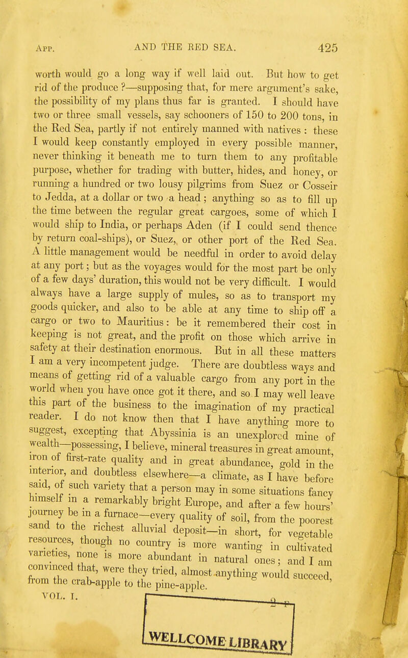 worth woukl go a long way if well laid out. But how to get rid of the produce ?—supposing that, for mere argument's saike, the possibility of my plans thus far is granted. I should have two or three small vessels, say schooners of 150 to 200 tons, in the Red Sea, partly if not entirely manned with natives : these I would keep constantly employed in every possible manner, never thinking it beneath me to turn them to any profitable purpose, whether for trading with butter, hides, and honey, or running a hmidred or two lousy pilgrims from Suez or Cosseir to Jedda, at a dollar or two a head ; anything so as to fill up the time between the regular great cargoes, some of which I would ship to India, or perhaps Aden (if I could send thence by return coal-ships), or Suez,, or other port of the Red Sea. A little management would be needful in order to avoid delay at any port; but as the voyages would for the most part be only of a few days' duration, this would not be very difficult. I would always have a large supply of mules, so as to transport my goods quicker, and also to be able at any time to ship ofi a cargo or two to Mauritius: be it remembered their cost in keeping is not great, and the profit on those which arrive in safety at their destination enormous. But in all these matters I am a very incompetent judge. There are doubtless ways and means of getting rid of a valuable cargo from any port in the worid when you have once got it there, and so I may well leave this part of the business to the imagination of my practical reader. I do not know then that I have anything more to suggest, excepting that Abyssinia is an unexplored mine of wealth-possessing, I believe, mineral treasures in great amount iron ot first-rate quality and in great abundance, gold in the interior and doubtless elsewhere-a climate, as I have before said, of such variety that a person may in some situations fancy himself m a remarkably bright Em-ope, and after a few hours' journey be m a fiimace-every quality of soil, from the poorest sand to the richest alluvial deposit-in short, for vegetable resources, though no country is more wanting in cdfivated varieties none is more abundant in natural ones; and I am convinced that, were they tried, almost-any thing would succeed from the crab-apple to the pine-apple. ' VOL. I.