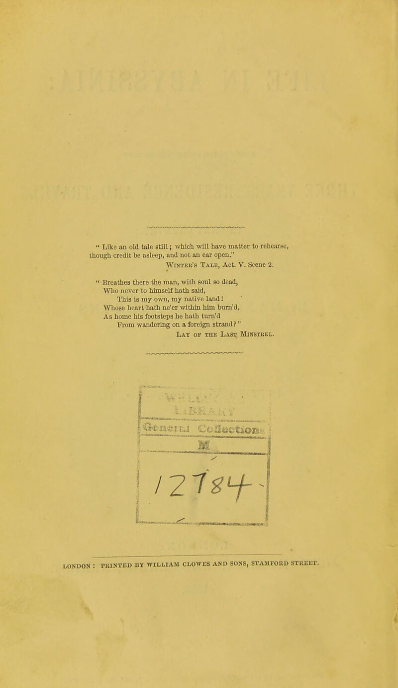  Like an old tale still; which will have matter to rehearse, though credit be asleep, and not an ear open. WrsTEK's Tale, Act. V. Scene 2.  Breathes there the man, with soul so dead, Who never to himself hath said, This is my own, my native land! Whose heart hath ne'er within him bum'd, As home his footsteps he hath tum'd From wandering on a foreign strand ? Lay of the Lasj; Minstukl. LONDON : PBINTED BY WILLIAM CLOWES AND SONS, STAMFORD STUEUf.