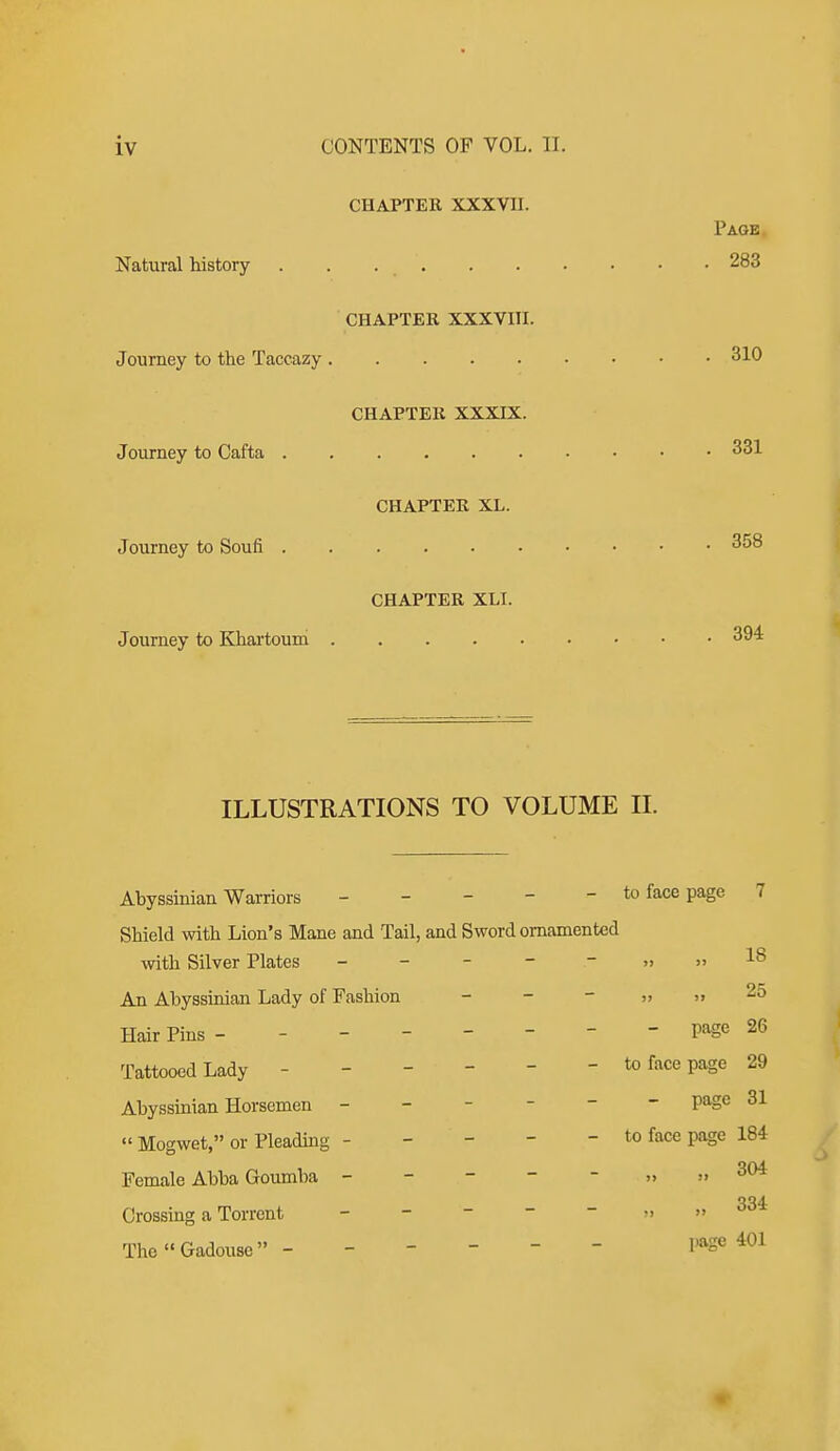 CHAPTER XXXVII. Page Natural history . . 283 CHAPTER XXXVIII. Journey to the Taccazy 310 CHAPTER XXXIX. Journey to Cafta 331 CHAPTER XL. Journey to Soufi 358 CHAPTER XLI. Journey to Khai-touni 394 ILLUSTRATIONS TO VOLUME H. Abyssinian Warriors - - - - - to face page 7 Shield with Lion's Mane and Tail, and Sword ornamented with Silver Plates - - - - - » » 18 An Abyssinian Lady of Fashion - - - » » 25 Hair Pins -------- page 26 Tattooed Lady ------ to face page 29 Abyssinian Horsemen ------ p^e 31  Mogwet, or Pleadmg ----- to face page 184 Female Abba Goumba - - - - - „ >. 304 Crossing a Torrent - - -   >. » ''^^ TheGadouse ------ page 401