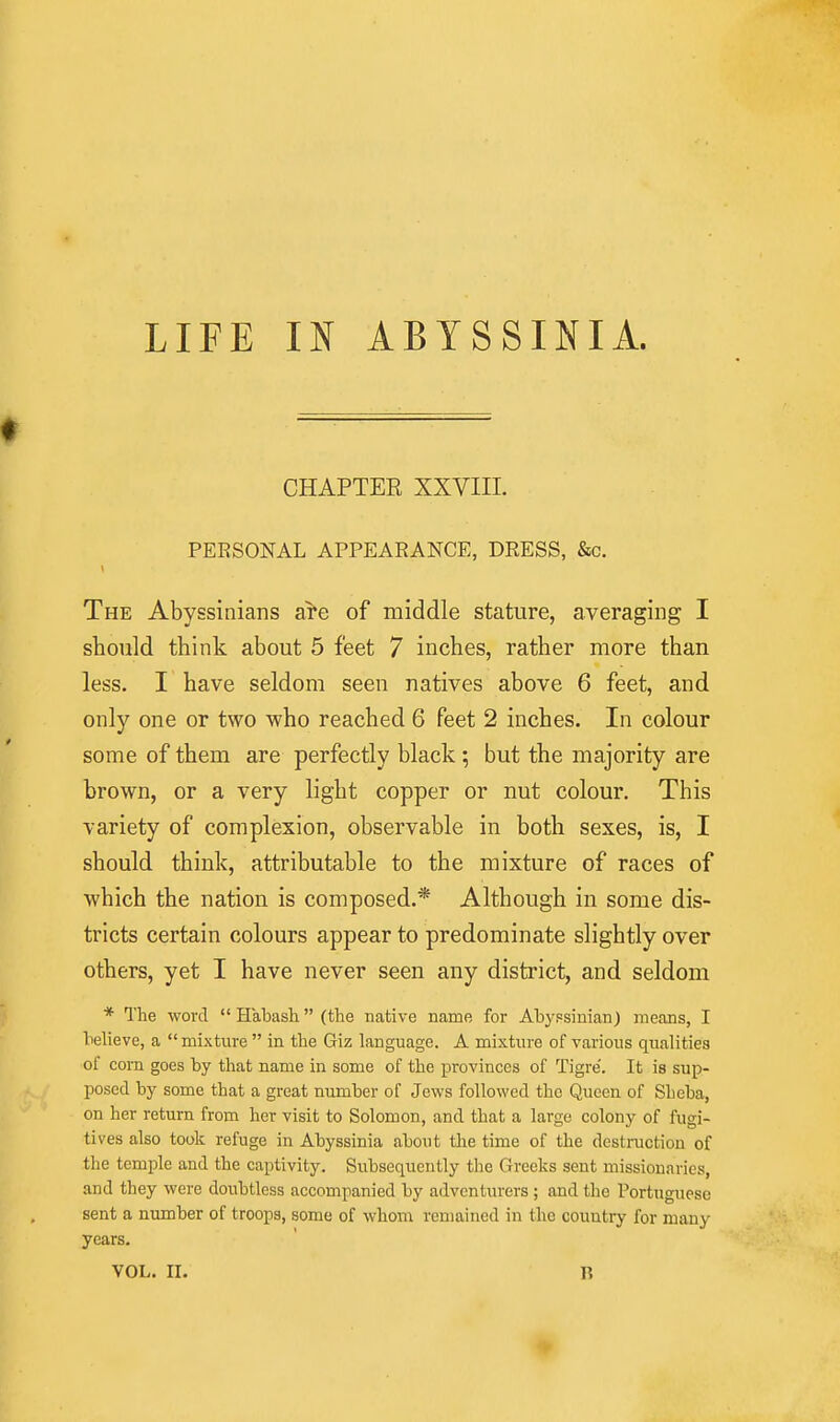 CHAPTER XXVIII. PERSONAL APPEARANCE, DRESS, &c. The Abyssinians a^e of middle stature, averaging I should think about 5 feet 7 inches, rather more than less. I have seldom seen natives above 6 feet, and only one or two who reached 6 feet 2 inches. In colour some of them are perfectly black; but the majority are brown, or a very light copper or nut colour. This variety of complexion, observable in both sexes, is, I should think, attributable to the mixture of races of which the nation is composed.* Although in some dis- tricts certain colours appear to predominate slightly over others, yet I have never seen any district, and seldom * The word  Habash (the native name for Abypsinian) means, I believe, a mixture  in the Giz language. A mixture of various qualities of com goes by that name in some of the provinces of Tigre'. It is sup- posed by some that a great number of Jews followed the Queen of Sheba, on her return from her visit to Solomon, and that a large colony of fugi- tives also took refuge in Abyssinia about the time of the destruction of the temple and the captivity. Subsequently the Greeks sent missionaries, and they were doubtless accompanied by adventurers; and the Portuguese sent a number of troops, some of whom remained in the country for many years. VOL. II. B