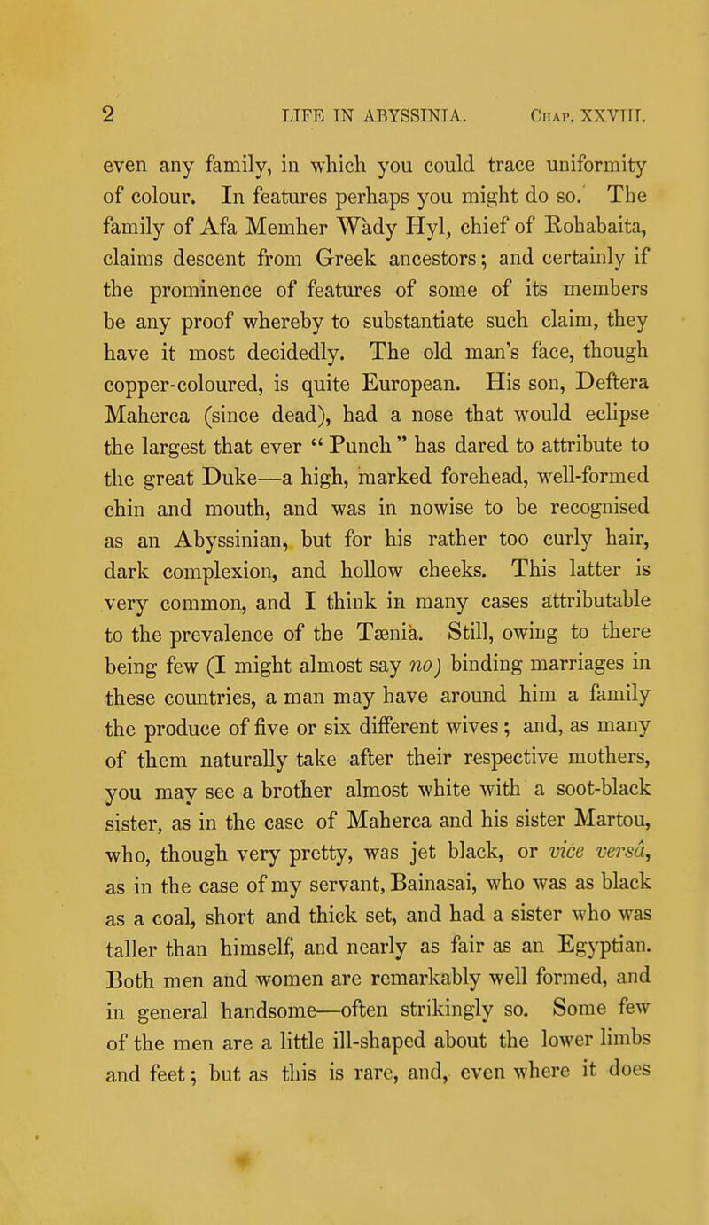 even any family, in which you could trace uniformity of colour. In features perhaps you might do so. The family of Afa Memher Wady Hyl, chief of Rohabaita, claims descent from Greek ancestors; and certainly if the prominence of features of some of its members be any proof whereby to substantiate such claim, they have it most decidedly. The old man's face, though copper-coloured, is quite European. His son, Deftera Maherca (since dead), had a nose that would eclipse the largest that ever  Punch  has dared to attribute to the great Duke—a high, marked forehead, well-formed chin and mouth, and was in nowise to be recognised as an Abyssinian, but for his rather too curly hair, dark complexion, and hollow cheeks. This latter is very common, and I think in many cases attributable to the prevalence of the Taenia. Still, owing to there being few (I might almost say no) binding marriages in these countries, a man may have around him a family the produce of five or six different wives ; and, as many of them naturally take after their respective mothers, you may see a brother almost white with a soot-black sister, as in the case of Maherca and his sister Martou, who, though very pretty, was jet black, or vice versd^ as in the case of my servant, Bainasai, who was as black as a coal, short and thick set, and had a sister who was taller than himselfj and nearly as fair as an Egyptian. Both men and women are remarkably well formed, and in general handsome—oflen strikingly so. Some few of the men are a little ill-shaped about the lower limbs and feet; but as this is rare, and, even where it does