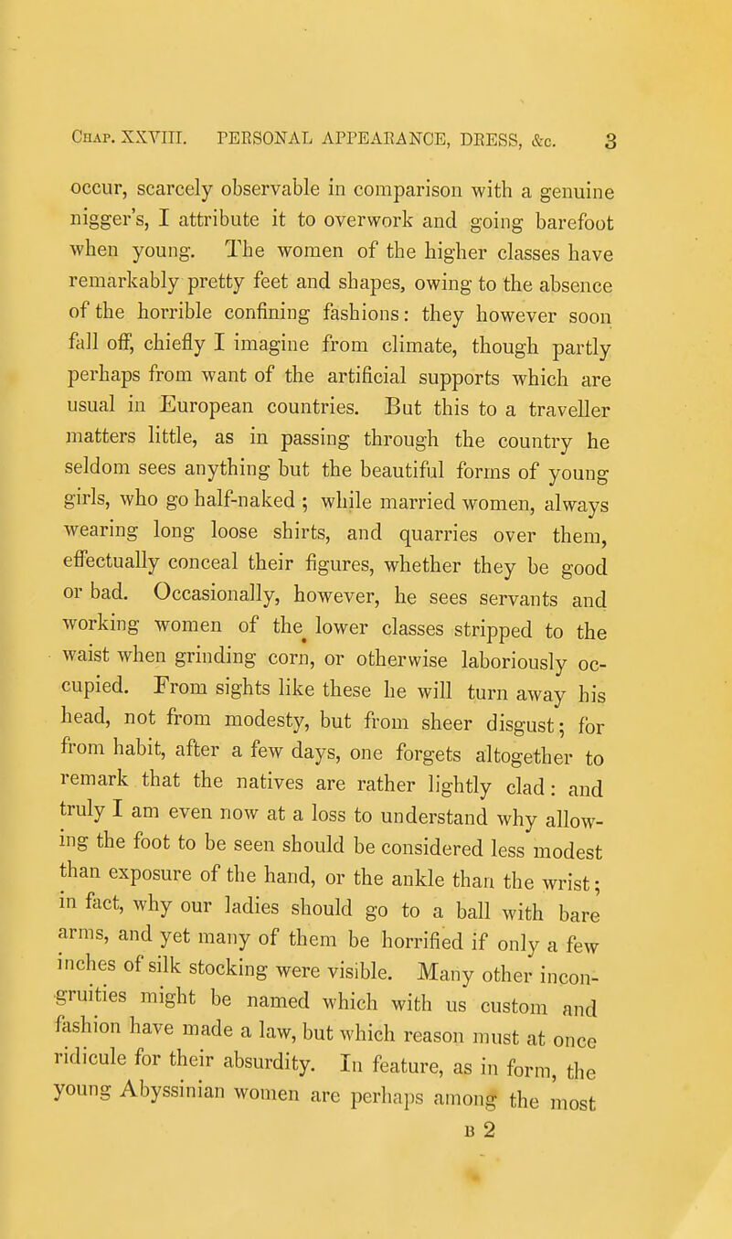 occur, scarcely observable in comparison with a genuine nigger's, I attribute it to overwork and going barefoot when young. The women of the higher classes have remarkably pretty feet and shapes, owing to the absence of the horrible confining fashions: they however soon fall off, chiefly I imagine from climate, though partly perhaps from want of the artificial supports which are usual in European countries. But this to a traveller matters little, as in passing through the country he seldom sees anything but the beautiful forms of young girls, who go half-naked ; while married women, always Avearing long loose shirts, and quarries over them, effectually conceal their figures, whether they be good or bad. Occasionally, however, he sees servants and working women of the^ lower classes stripped to the waist when grinding corn, or otherwise laboriously oc- cupied. From sights like these he will turn away his head, not from modesty, but from sheer disgust; for from habit, after a few days, one forgets altogether to remark that the natives are rather lightly clad: and truly I am even now at a loss to understand why allow- mg the foot to be seen should be considered less modest than exposure of the hand, or the ankle than the wrist; in fact, why our ladies should go to a ball with bare arms, and yet many of them be horrified if only a few inches of silk stocking were visible. Many other incon- gruities might be named which with us custom and fashion have made a law, but which reason must at once ridicule for their absurdity. In feature, as in form, the young Abyssinian women are perhaps amon^ the most B 2