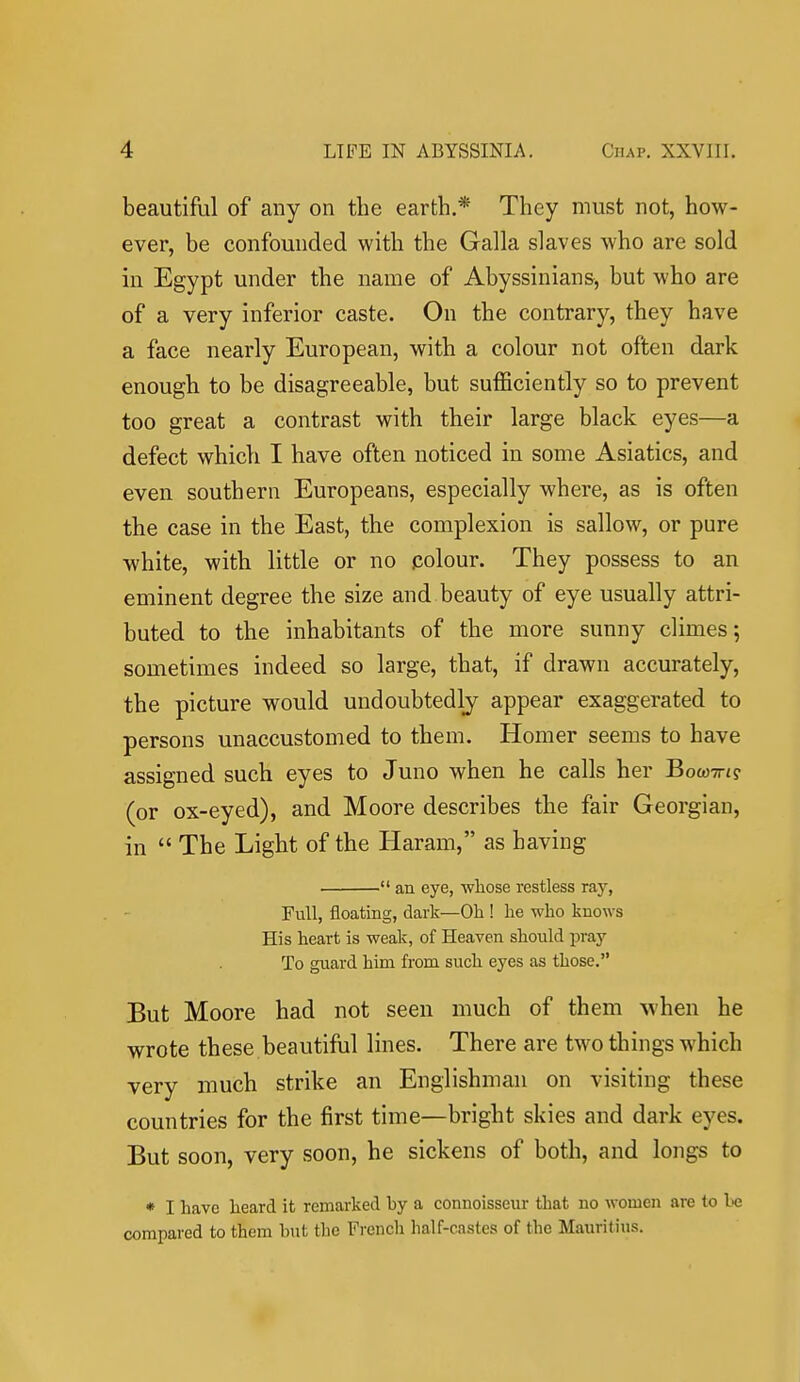 beautiful of any on the earth.* They must not, how- ever, be confounded with the Galla slaves who are sold in Egypt under the name of Abyssinians, but who are of a very inferior caste. On the contrary, they have a face nearly European, with a colour not often dark enough to be disagreeable, but sufficiently so to prevent too great a contrast with their large black eyes—a defect which I have often noticed in some Asiatics, and even southern Europeans, especially where, as is often the case in the East, the complexion is sallow, or pure white, with little or no colour. They possess to an eminent degree the size and beauty of eye usually attri- buted to the inhabitants of the more sunny climes 5 sometimes indeed so large, that, if drawn accurately, the picture would undoubtedly appear exaggerated to persons unaccustomed to them. Homer seems to have assigned such eyes to Juno when he calls her BowTrig (or ox-eyed), and Moore describes the fair Georgian, in  The Light of the Haram, as having  an eye, whose restless raj'', Full, floating, dark—Oh ! he who knows His heart is weak, of Heaven should pray- To guard him from such eyes as those. But Moore had not seen much of them \vhen he wrote these beautiful lines. There are two things which very much strike an Englishman on visiting these countries for the first time—bright skies and dark eyes. But soon, very soon, he sickens of both, and longs to * I have heard it remarked by a connoisseur that no women are to compared to them but the French half-castes of the Mauritius.