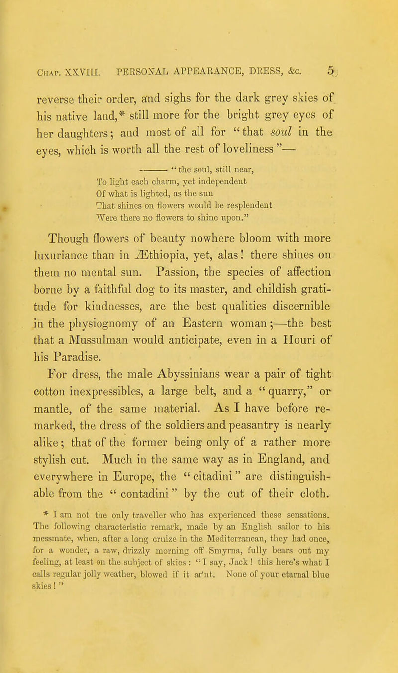 reverse their order, and sighs for the dark grey skies of his native land,* still more for the bright grey eyes of her daughters; and most of all for  that soul in the eyes, which is worth all the rest of loveliness —  the soul, still near, To light each charm, yet independent Of what is lighted, as the sun That shines on flowers would be resplendent Were there no flowers to shine upon. Though flowers of beauty nowhere bloom with more luxuriance than in Ethiopia, yet, alas! there shines on them no mental sun. Passion, the species of affection borne by a faithful dog to its master, and childish grati- tude for kindnesses, are the best qualities discernible in the physiognomy of an Eastern woman;—the best that a Mussulman would anticipate, even in a Houri of his Paradise. For dress, the male Abyssinians wear a pair of tight cotton inexpressibles, a large belt, and a  quarry, or mantle, of the same material. As I have before re- marked, the dress of the soldiers and peasantry is nearly alike; that of the former being only of a rather more stylish cut. Much in the same way as in England, and everywhere in Europe, the  citadini are distinguish- able from the  contadini by the cut of their cloth. * I am not the only traveller who has experienced these sensations. The following characteristic remark, made by an English sailor to his messmate, when, after a long cruize in the Mediterranean, they had once, for a wonder, a raw, drizzly morning off Smyrna, fully bears out my feeling, at least ou the subject of skies :  I say, Jack ! this here's what I calls regular jolly weather, blowed if it ar'nt. None of your etarnal blue skies ! 