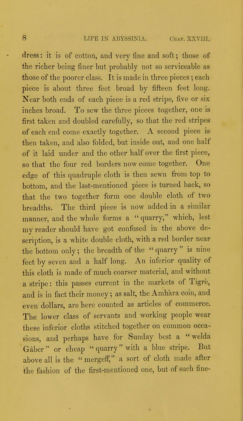 dress: it is of cotton, and very fine and soft; those of the richer being finer but probably not so serviceable as those of the poorer class. It is made in three pieces; each piece is about three feet broad by fifteen feet long. Near both ends of each piece is a red stripe, five or six inches broad. To sew the three pieces together, one is first taken and doubled carefully, so that the red stripes of each end come exactly together. A second piece is then taken, and also folded, but inside out, and one half of it laid under and the other half over the first piece, so that the four red borders now come together. One edge of this quadruple cloth is then sewn from top to bottom, and the last-mentioned piece is turned back, so that the two together form one double cloth of two breadths. The third piece is now added in a similar manner, and the whole forms a  quarry, which, lest my reader should have got confiised in the above de- scription, is a white double cloth, with a red border near the bottom only; the breadth of the  quarry  is nine feet by seven and a half long. An inferior quality of this cloth is made of much coarser material, and without a stripe: this passes current in the markets of Tigre, and is in fact their money; as salt, the Amhara coin, and even dollars, are here counted as articles of commerce. The lower class of servants and working people wear these inferior cloths stitched together on common occa- sions, and perhaps have for Sunday best a  welda Gaber  or cheap  quarry with a blue stripe. But above all is the  mergeff, a sort of cloth made after the fashion of the first-mentioned one, but of such fine-