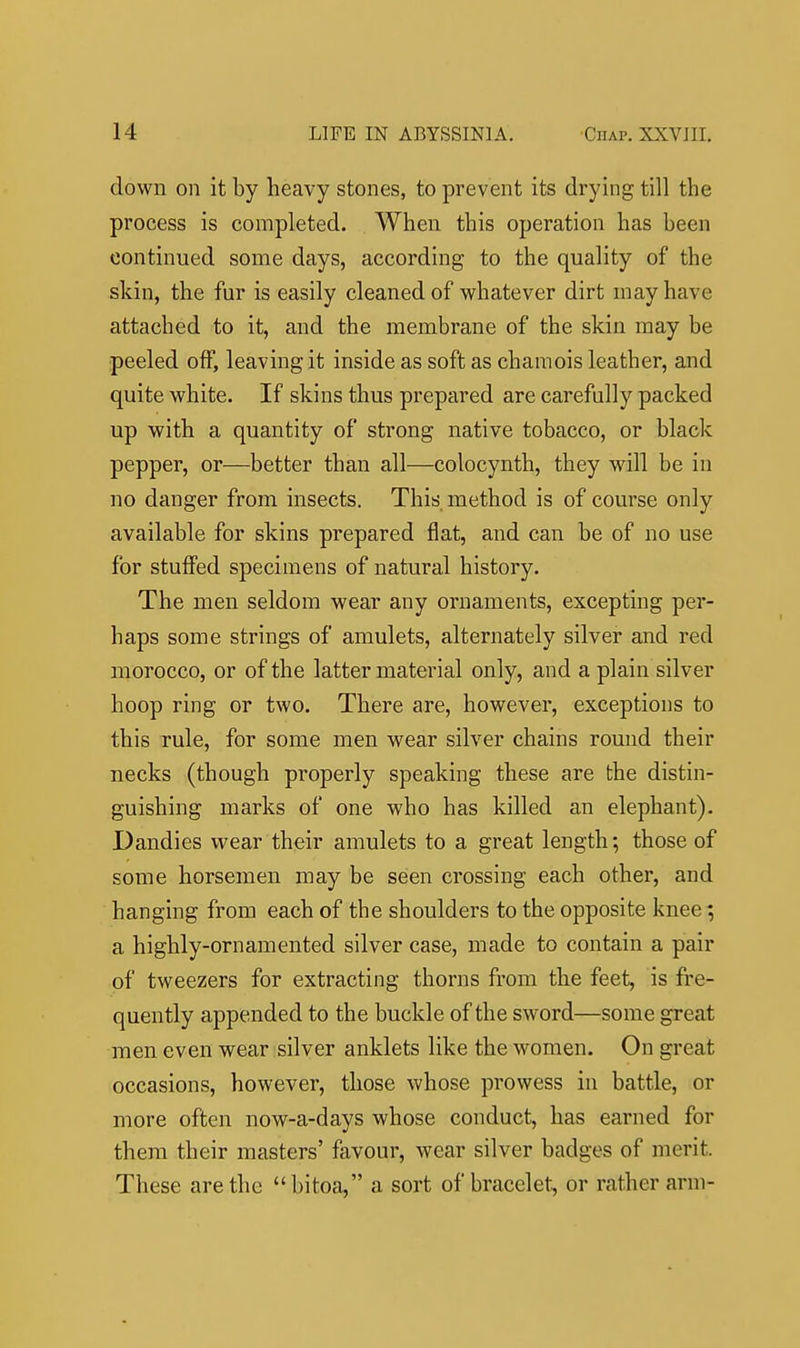 down on it by heavy stones, to prevent its drying till the process is completed. When this operation has been continued some days, according to the quality of the skin, the fur is easily cleaned of whatever dirt may have attached to it, and the membrane of the skin may be peeled off, leaving it inside as soft as chamois leather, and quite white. If skins thus prepared are carefully packed up with a quantity of strong native tobacco, or black pepper, or—better than all—colocynth, they will be in no danger from insects. This method is of course only available for skins prepared flat, and can be of no use for stuffed specimens of natural history. The men seldom wear any ornaments, excepting per- haps some strings of amulets, alternately silver and red morocco, or of the latter material only, and a plain silver hoop ring or two. There are, however, exceptions to this rule, for some men wear silver chains round their necks (though properly speaking these are the distin- guishing marks of one who has killed an elephant). Dandies wear their amulets to a great length; those of some horsemen may be seen crossing each other, and hanging from each of the shoulders to the opposite knee; a highly-ornamented silver case, made to contain a pair of tweezers for extracting thorns from the feet, is fre- quently appended to the buckle of the sword—some great men even wear silver anklets like the women. On great occasions, however, those whose prowess in battle, or more often now-a-days whose conduct, has earned for them their masters' favour, wear silver badges of merit. These are the bitoa, a sort of bracelet, or rather arm-