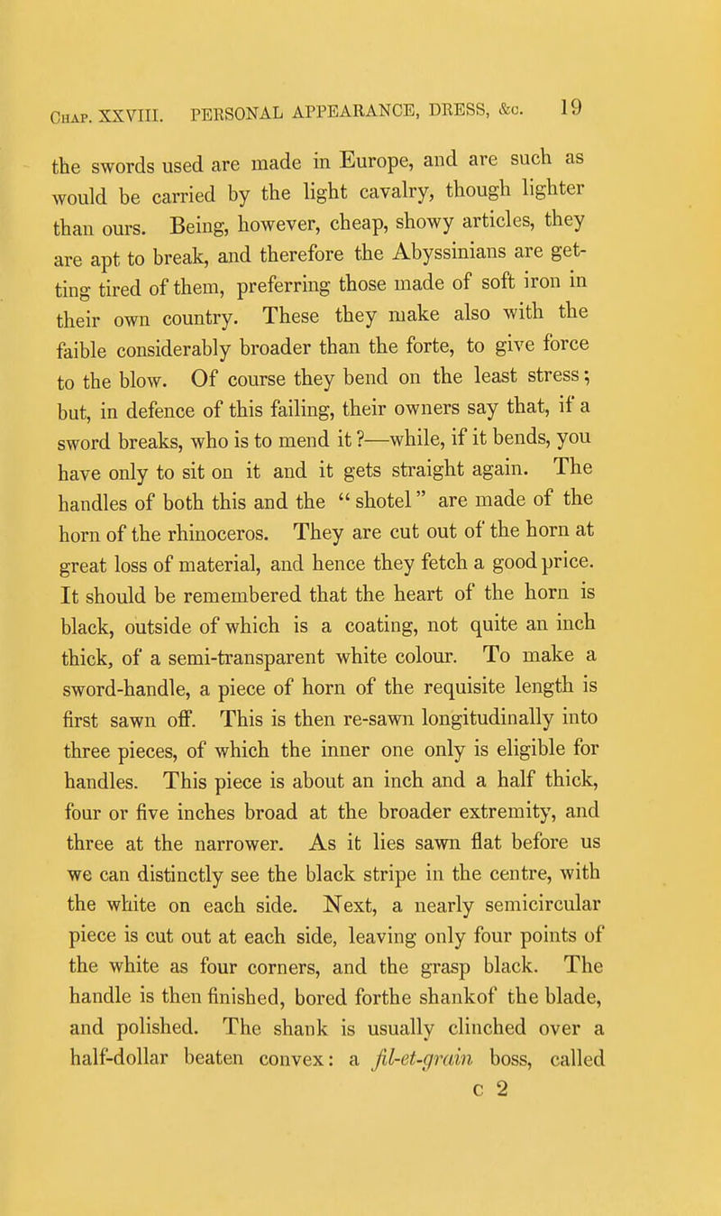 the swords used are made in Europe, and are such as would be carried by the light cavalry, though lighter than ours. Being, however, cheap, showy articles, they are apt to break, and therefore the Abyssinians are get- ting tired of them, preferring those made of soft iron m their own country. These they make also with the faible considerably broader than the forte, to give force to the blow. Of course they bend on the least stress; but, in defence of this failing, their owners say that, if a sword breaks, who is to mend it ?—while, if it bends, you have only to sit on it and it gets straight again. The handles of both this and the  shotel are made of the horn of the rhinoceros. They are cut out of the horn at great loss of material, and hence they fetch a good price. It should be remembered that the heart of the horn is black, outside of which is a coating, not quite an inch thick, of a semi-transparent white colour. To make a sword-handle, a piece of horn of the requisite length is first sawn off. This is then re-sawn longitudinally into three pieces, of which the inner one only is eligible for handles. This piece is about an inch and a half thick, four or five inches broad at the broader extremity, and three at the narrower. As it lies sawn flat before us we can distinctly see the black stripe in the centre, with the white on each side. Next, a nearly semicircular piece is cut out at each side, leaving only four points of the white as four corners, and the grasp black. The handle is then finished, bored forthe shankof the blade, and polished. The shank is usually clinched over a half-dollar beaten convex: a jil-et-grain boss, called c 2