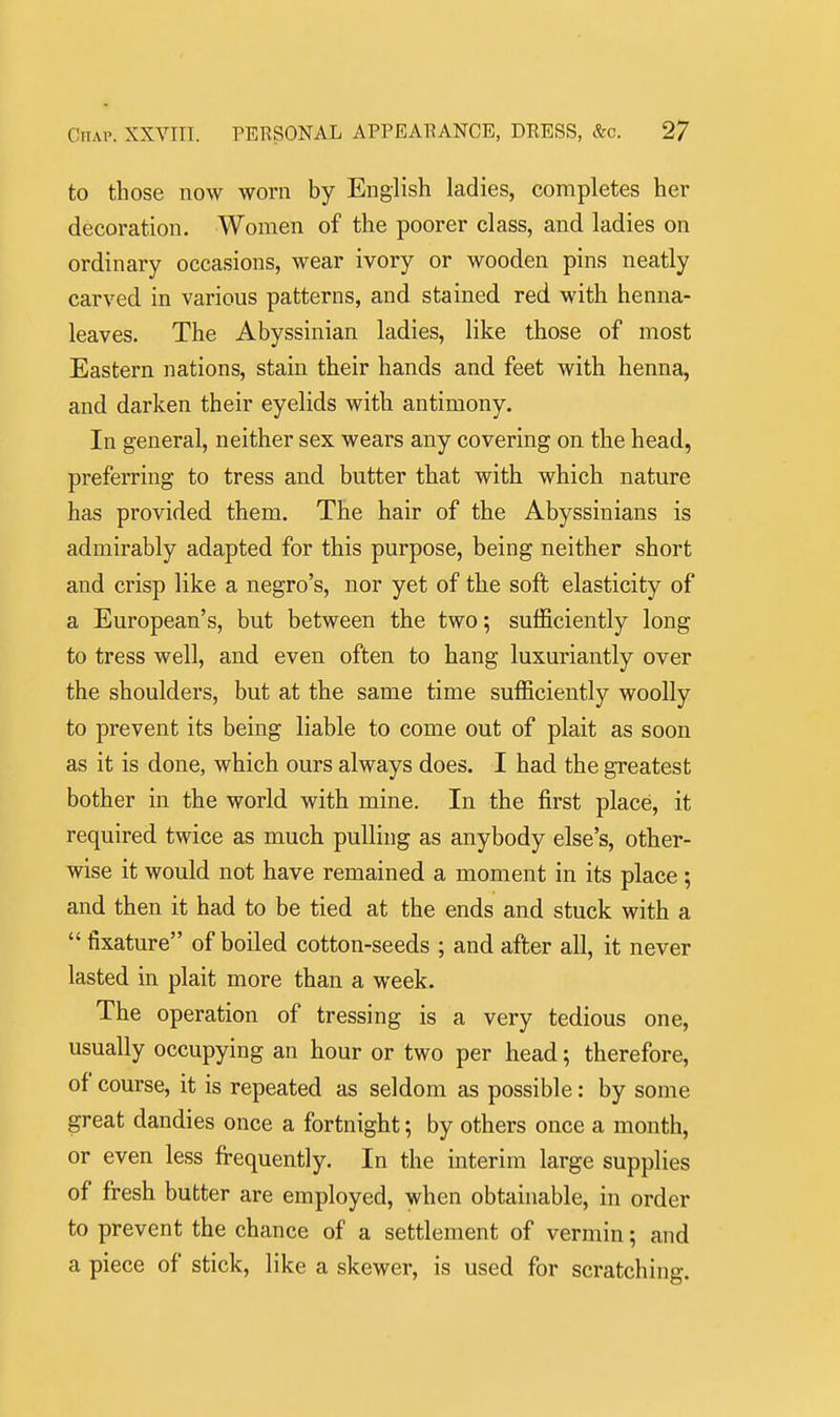 to those now worn by English ladies, completes her decoration. Women of the poorer class, and ladies on ordinary occasions, wear ivory or wooden pins neatly carved in various patterns, and stained red with henna- leaves. The Abyssinian ladies, like those of most Eastern nations, stain their hands and feet with henna, and darken their eyelids with antimony. In general, neither sex wears any covering on the head, preferring to tress and butter that with which nature has provided them. The hair of the Abyssinians is admirably adapted for this purpose, being neither short and crisp like a negro's, nor yet of the soft elasticity of a European's, but between the two; sufficiently long to tress well, and even often to hang luxuriantly over the shoulders, but at the same time sufficiently woolly to prevent its being liable to come out of plait as soon as it is done, which ours always does. I had the greatest bother in the world with mine. In the first place, it required twice as much pulling as anybody else's, other- wise it would not have remained a moment in its place ; and then it had to be tied at the ends and stuck with a  fixature of boiled cotton-seeds ; and after all, it never lasted in plait more than a week. The operation of tressing is a very tedious one, usually occupying an hour or two per head; therefore, of course, it is repeated as seldom as possible: by some great dandies once a fortnight; by others once a month, or even less fi-equently. In the interim large supplies of fresh butter are employed, when obtainable, in order to prevent the chance of a settlement of vermin; and a piece of stick, like a skewer, is used for scratching.