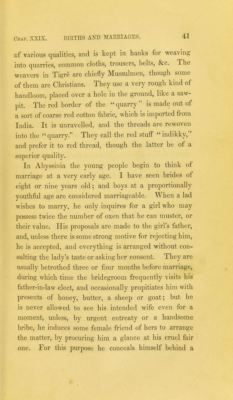 of various qualities, and is kept in hanks for weaving into quarries, common cloths, trousers, belts, &c. The weavers in Tigre are chiefly Mussulmen, though some of them are Christians. They use a very rough kind of handloom, placed over a hole in the ground, like a saw- pit. The red border of the  quarry  is made out of a sort of coarse red cotton fabric, which is imported from India. It is unravelled, and the threads are rewoven into the  quarry. They call the red stuff  indikky, and prefer it to red thread, though the latter be of a superior quality. In Abyssinia the young people begin to think of marriage at a very early age. I have seen brides of eight or nine years old; and boys at a proportionally youthful age are considered marriageable. When a lad wishes to marry, he only inquires for a girl who may possess twice the number of oxen that he can muster, or their value. His proposals are made to the girl's father, and, unless there is some strong motive for rejecting him, he is accepted, and everything is arranged without con- sulting the lady's taste or asking her consent. They are usually betrothed three or four months before marriage, during which time the bridegroom frequently visits his father-in-law elect, and occasionally propitiates him with presents of honey, butter, a sheep or goat; but he is never allowed to see his intended wife even for a moment, unless, by urgent entreaty or a handsome bribe, he induces some female friend of hers to arrange the matter, by procuring him a glance at his cruel fair one. For this purpose he conceals himself behind a \