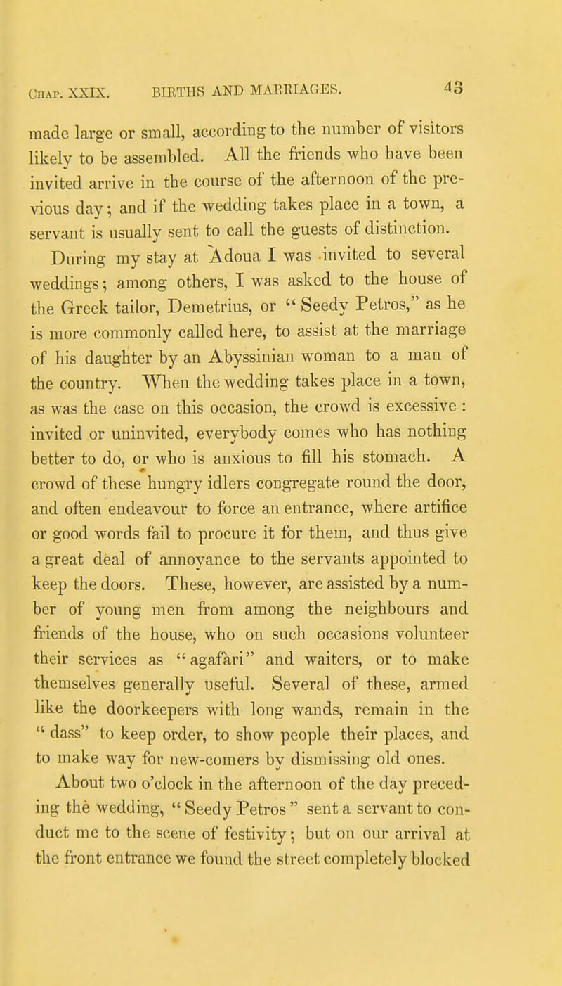 made large or small, according to the number of visitors likely to be assembled. All the friends who have been invited arrive in the course of the afternoon of the pre- vious day; and if the wedding takes place in a town, a servant is usually sent to call the guests of distinction. During my stay at Adoua I was -invited to several weddings \ among others, I was asked to the house of the Greek tailor, Demetrius, or  Seedy Petros, as he is more commonly called here, to assist at the marriage of his daughter by an Abyssinian woman to a man of the country. When the wedding takes place in a town, as was the case on this occasion, the crowd is excessive : invited or uninvited, everybody comes who has nothing better to do, or who is anxious to fill his stomach. A crowd of these hungry idlers congregate round the door, and often endeavour to force an entrance, where artifice or good words fail to procure it for them, and thus give a great deal of annoyance to the servants appointed to keep the doors. These, however, are assisted by a num- ber of young men from among the neighbours and friends of the house, who on such occasions volunteer their services as agafari and waiters, or to make themselves generally useful. Several of these, armed like the doorkeepers with long wands, remain in the  dass to keep order, to show people their places, and to make way for new-comers by dismissing old ones. About two o'clock in the afternoon of the day preced- ing the wedding,  Seedy Petros  sent a servant to con- duct me to the scene of festivity; but on our arrival at the front entrance we found the street completely blocked
