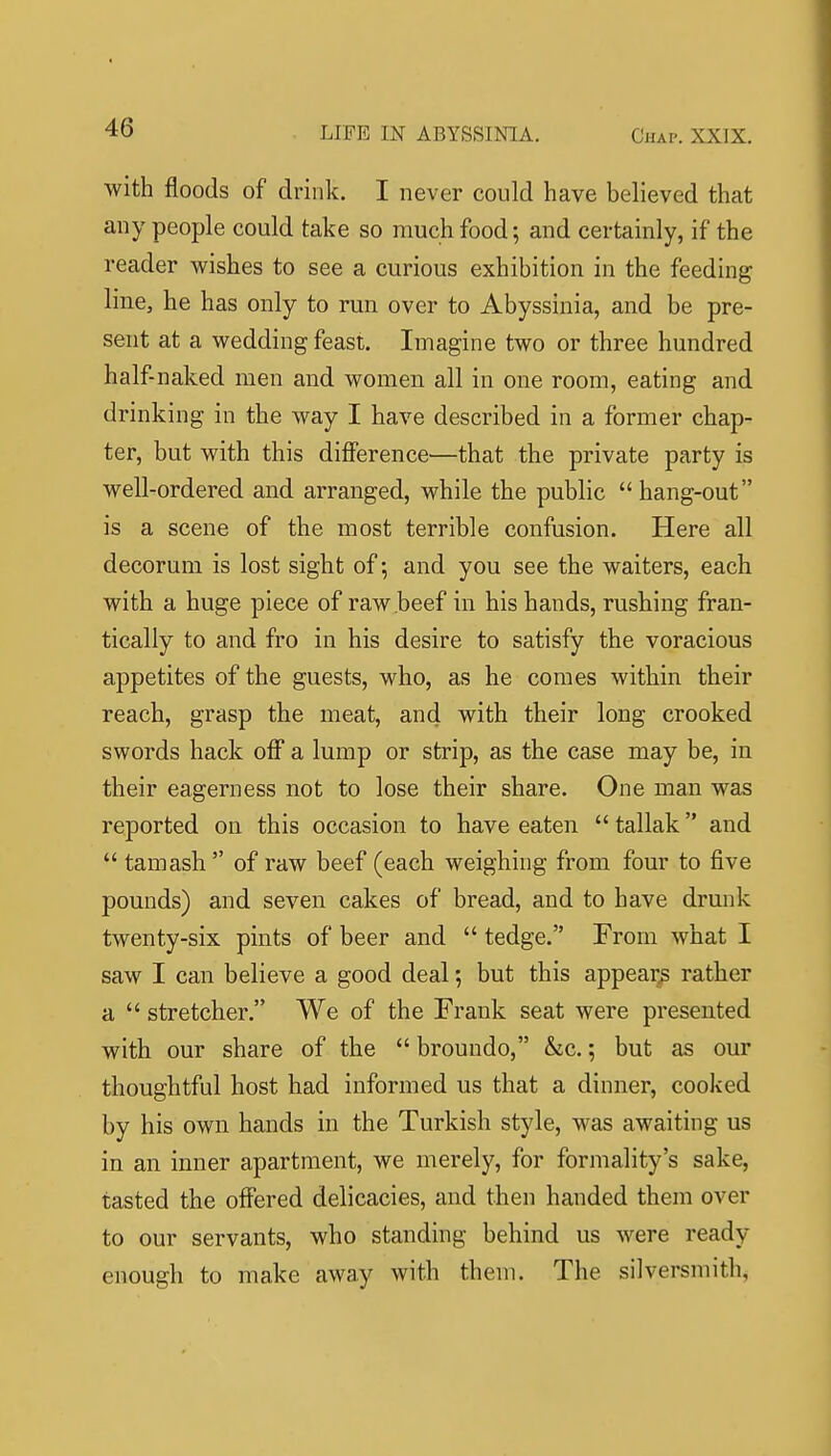 with floods of drink. I never could have believed that any people could take so much food; and certainly, if the reader wishes to see a curious exhibition in the feeding line, he has only to run over to Abyssinia, and be pre- sent at a wedding feast. Imagine two or three hundred half-naked men and women all in one room, eating and drinking in the way I have described in a former chap- ter, but with this difference—that the private party is well-ordered and arranged, while the public  hang-out is a scene of the most terrible confusion. Here all decorum is lost sight of; and you see the waiters, each with a huge piece of raw beef in his hands, rushing fran- tically to and fro in his desire to satisfy the voracious appetites of the guests, who, as he comes within their reach, grasp the meat, and with their long crooked swords hack off a lump or strip, as the case may be, in their eagerness not to lose their share. One man was reported on this occasion to have eaten  tallak and  tamash  of raw beef (each weighing from four to five pounds) and seven cakes of bread, and to have drunk twenty-six pints of beer and  tedge. From what I saw I can believe a good deal; but this appear^ rather a  stretcher. We of the Frank seat were presented with our share of the  broundo, &c.; but as our thoughtful host had informed us that a dinner, cooked by his own hands in the Turkish style, was awaiting us in an inner apartment, we merely, for formality's sake, tasted the offered delicacies, and then handed them over to our servants, who standing behind us were ready enough to make away with them. The silversmith,